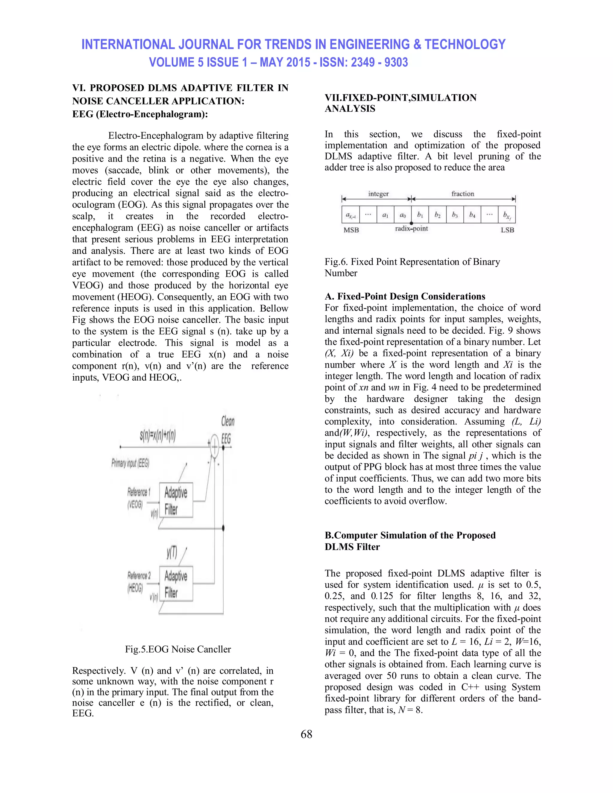 INTERNATIONAL JOURNAL FOR TRENDS IN ENGINEERING & TECHNOLOGY VOLUME 5 ISSUE 1 – MAY 2015 - ISSN: 2349 - 9303 68 VI. PROPOSED DLMS ADAPTIVE FILTER IN NOISE CANCELLER APPLICATION: EEG (Electro-Encephalogram): Electro-Encephalogram by adaptive filtering the eye forms an electric dipole. where the cornea is a positive and the retina is a negative. When the eye moves (saccade, blink or other movements), the electric field cover the eye the eye also changes, producing an electrical signal said as the electro- oculogram (EOG). As this signal propagates over the scalp, it creates in the recorded electro- encephalogram (EEG) as noise canceller or artifacts that present serious problems in EEG interpretation and analysis. There are at least two kinds of EOG artifact to be removed: those produced by the vertical eye movement (the corresponding EOG is called VEOG) and those produced by the horizontal eye movement (HEOG). Consequently, an EOG with two reference inputs is used in this application. Bellow Fig shows the EOG noise canceller. The basic input to the system is the EEG signal s (n). take up by a particular electrode. This signal is model as a combination of a true EEG x(n) and a noise component r(n), v(n) and v’(n) are the reference inputs, VEOG and HEOG,. Fig.5.EOG Noise Cancller Respectively. V (n) and v’ (n) are correlated, in some unknown way, with the noise component r (n) in the primary input. The final output from the noise canceller e (n) is the rectified, or clean, EEG. VII.FIXED-POINT,SIMULATION ANALYSIS In this section, we discuss the fixed-point implementation and optimization of the proposed DLMS adaptive filter. A bit level pruning of the adder tree is also proposed to reduce the area Fig.6. Fixed Point Representation of Binary Number A. Fixed-Point Design Considerations For fixed-point implementation, the choice of word lengths and radix points for input samples, weights, and internal signals need to be decided. Fig. 9 shows the fixed-point representation of a binary number. Let (X, Xi) be a fixed-point representation of a binary number where X is the word length and Xi is the integer length. The word length and location of radix point of xn and wn in Fig. 4 need to be predetermined by the hardware designer taking the design constraints, such as desired accuracy and hardware complexity, into consideration. Assuming (L, Li) and(W,Wi), respectively, as the representations of input signals and filter weights, all other signals can be decided as shown in The signal pi j , which is the output of PPG block has at most three times the value of input coefficients. Thus, we can add two more bits to the word length and to the integer length of the coefficients to avoid overflow. B.Computer Simulation of the Proposed DLMS Filter The proposed fixed-point DLMS adaptive filter is used for system identification used. μ is set to 0.5, 0.25, and 0.125 for filter lengths 8, 16, and 32, respectively, such that the multiplication with μ does not require any additional circuits. For the fixed-point simulation, the word length and radix point of the input and coefficient are set to L = 16, Li = 2, W=16, Wi = 0, and the The fixed-point data type of all the other signals is obtained from. Each learning curve is averaged over 50 runs to obtain a clean curve. The proposed design was coded in C++ using System fixed-point library for different orders of the band- pass filter, that is, N = 8. 