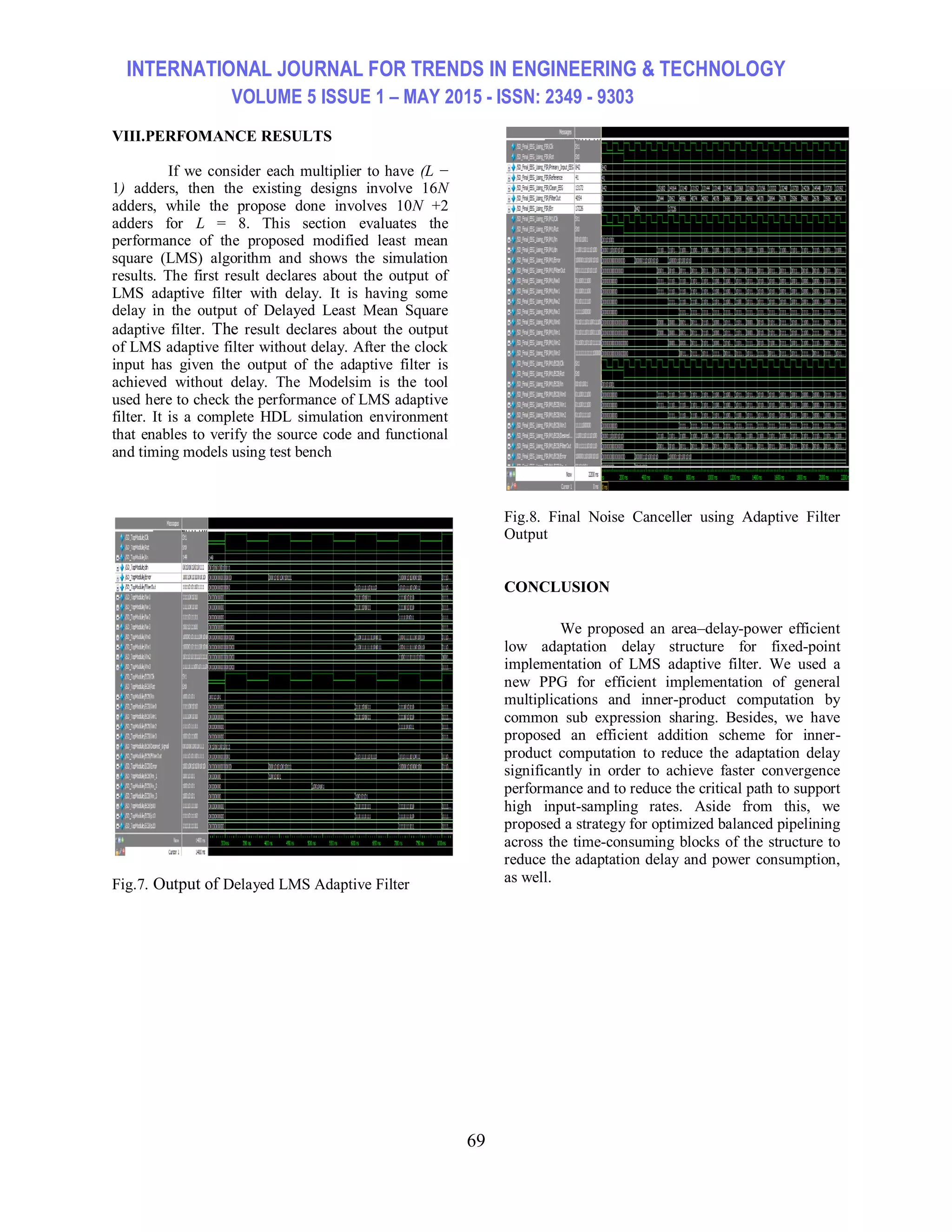 INTERNATIONAL JOURNAL FOR TRENDS IN ENGINEERING & TECHNOLOGY VOLUME 5 ISSUE 1 – MAY 2015 - ISSN: 2349 - 9303 69 VIII.PERFOMANCE RESULTS If we consider each multiplier to have (L − 1) adders, then the existing designs involve 16N adders, while the propose done involves 10N +2 adders for L = 8. This section evaluates the performance of the proposed modified least mean square (LMS) algorithm and shows the simulation results. The first result declares about the output of LMS adaptive filter with delay. It is having some delay in the output of Delayed Least Mean Square adaptive filter. The result declares about the output of LMS adaptive filter without delay. After the clock input has given the output of the adaptive filter is achieved without delay. The Modelsim is the tool used here to check the performance of LMS adaptive filter. It is a complete HDL simulation environment that enables to verify the source code and functional and timing models using test bench Fig.7. Output of Delayed LMS Adaptive Filter Fig.8. Final Noise Canceller using Adaptive Filter Output CONCLUSION We proposed an area–delay-power efficient low adaptation delay structure for fixed-point implementation of LMS adaptive filter. We used a new PPG for efficient implementation of general multiplications and inner-product computation by common sub expression sharing. Besides, we have proposed an efficient addition scheme for inner- product computation to reduce the adaptation delay significantly in order to achieve faster convergence performance and to reduce the critical path to support high input-sampling rates. Aside from this, we proposed a strategy for optimized balanced pipelining across the time-consuming blocks of the structure to reduce the adaptation delay and power consumption, as well. 