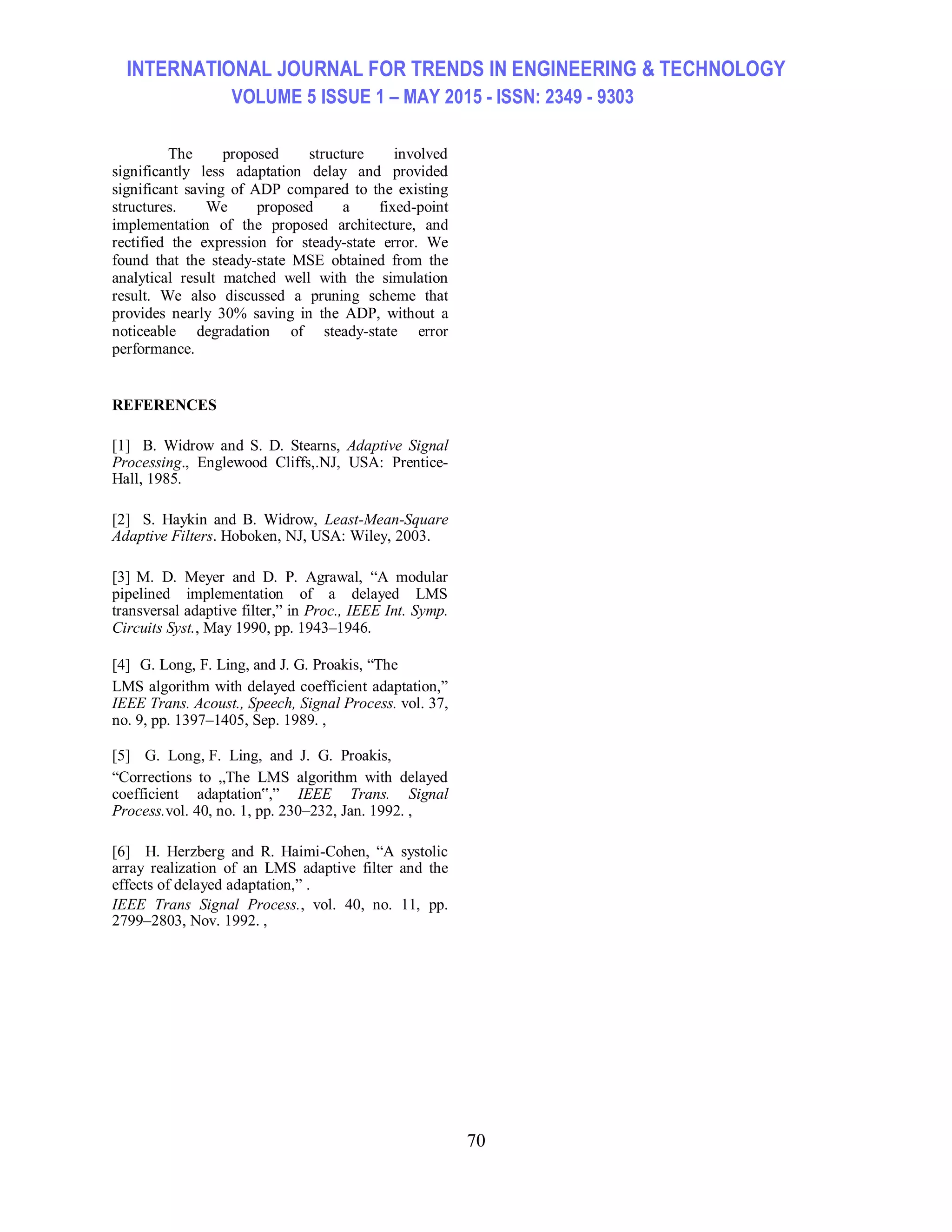 INTERNATIONAL JOURNAL FOR TRENDS IN ENGINEERING & TECHNOLOGY VOLUME 5 ISSUE 1 – MAY 2015 - ISSN: 2349 - 9303 70 The proposed structure involved significantly less adaptation delay and provided significant saving of ADP compared to the existing structures. We proposed a fixed-point implementation of the proposed architecture, and rectified the expression for steady-state error. We found that the steady-state MSE obtained from the analytical result matched well with the simulation result. We also discussed a pruning scheme that provides nearly 30% saving in the ADP, without a noticeable degradation of steady-state error performance. REFERENCES [1] B. Widrow and S. D. Stearns, Adaptive Signal Processing., Englewood Cliffs,.NJ, USA: Prentice- Hall, 1985. [2] S. Haykin and B. Widrow, Least-Mean-Square Adaptive Filters. Hoboken, NJ, USA: Wiley, 2003. [3] M. D. Meyer and D. P. Agrawal, “A modular pipelined implementation of a delayed LMS transversal adaptive filter,” in Proc., IEEE Int. Symp. Circuits Syst., May 1990, pp. 1943–1946. [4] G. Long, F. Ling, and J. G. Proakis, “The LMS algorithm with delayed coefficient adaptation,” IEEE Trans. Acoust., Speech, Signal Process. vol. 37, no. 9, pp. 1397–1405, Sep. 1989. , [5] G. Long, F. Ling, and J. G. Proakis, “Corrections to „The LMS algorithm with delayed coefficient adaptation‟,” IEEE Trans. Signal Process.vol. 40, no. 1, pp. 230–232, Jan. 1992. , [6] H. Herzberg and R. Haimi-Cohen, “A systolic array realization of an LMS adaptive filter and the effects of delayed adaptation,” . IEEE Trans Signal Process., vol. 40, no. 11, pp. 2799–2803, Nov. 1992. , 