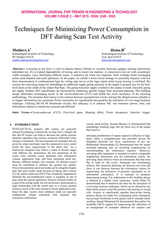 INTERNATIONAL JOURNAL FOR TRENDS IN ENGINEERING & TECHNOLOGY
VOLUME 5 ISSUE 2 – MAY 2015 - ISSN: 2349 - 9303
174
Techniques for Minimizing Power Consumption in
DFT during Scan Test Activity
Mathavi.A1
Hema.B2
Kalasalingam Institute of Technology,
PG Student of ECE
Kalasalingam Institute of Technology,
Asst. prof of ECE
mathaviathimoolam@gmail.com hema.shivam@gmail.com
Abstract--- Lessening in test force is vital to enhance battery lifetime in versatile electronic gadgets utilizing intermittent
individual test. It's to expand dependability of testing, and to lessen test expense. A conservative test set with exceedingly
viable examples, every identifying different issues, is attractive for lower test expenses. Such examples build exchanging
action amid dispatch and catch operations. In this paper, we exhibit a novel circuit strategy to essentially dispense with test
force dissemination in combinational logic by veiling sign moves at the logic inputs amid sweep moving is exhibited. We
execute the concealing impact by embeddings an additional supply gating transistor in the supply to ground way for the first-
level doors at the yields of the output flip-flops. The gating transistor supply is killed in the output in mode, basically gating
the supply. Further, DFT punishments are decreased by embracing specific trigger Scan structural planning. This building
design diminishes exchanging action in the circuit-under-test (CUT) and builds the clock recurrence of the checking
methodology. The assistant chain moves in the contrast between sequential test vectors and just the obliged moves (alluded to
as trigger information) are connected. Power necessities are significantly decreased by the utilization of a two-stage heuristic
technique. Utilizing ISCAS 89 benchmark circuits, this adequacy is to enhance SoC test measures (power, time, and
information volume) is tentatively assessed and affirmed.
Index Terms---Circuit-under-test (CUT), First-level gates, Masking effect, Power dissipation, Selective trigger.
1. INTRODUCTION
INTELLECTUAL property (IP) centers are generally
utilized for planning a framework on-chip (SoC). Despite the
fact that IP centers can help to decrease the outline process
duration, regardless they posture numerous difficulties when
testing is considered. The precomputed test examples that are
given by center merchants must be connected to every center
inside the force requirements of the entire SoC. As a
framework integrator may utilize a center in diverse stages
with different test instruments, the test instrument of the
center must consider issues identified with information
volume, application time, and force utilization amid test.
Besides, different models, (for example, for deferral issues)
must be considered to enhance the general test quality.
Power dissemination amid test mode can be altogether higher
than that amid useful mode because of taking after reasons
[5], the outline under test (DUT) has a hardware implanted to
diminish the test-multifaceted nature is regularly sit out of
gear amid the typical operations, however utilized widely as
a part of the testing mode, the test proficiency demonstrates a
high relationship with the switch rate, in a circuit, parallel
testing is much of the time utilized to lessen application time.
Since the data vectors amid utilitarian mode are typically
emphatically related contrasted with factually free
continuous information
vectors amid testing. Swarup Bhunia [1] demonstrated that
embeddings blocking logic into the boost way of the output
flip-lemon to
anticipate proliferation of output expansive influence to logic
doors offers a straightforward and powerful answer for
altogether diminish test force, autonomous of test set.
Mohammad Hosseinabady [2] demonstrated that the output
structural planning uses an activating (empowering) tie
notwithstanding the information registers. Moreover,
activating affix equipment is intended to exploit comparable
neighboring information into the information enrolls, the
activating chain chooses where an information flip-flop must
flip or hold its old worth. Alongside test reformatting
systems, this structural planning can decrease test time and
force. It can likewise decrease the information volume by
empowering the utilization of pressure calculation on its
reformatted information. It is material to postpone
shortcoming testing. Yet, information in this building design
is checked at a higher clock recurrence. Arnab Sinha [3]
demonstrated that to minimize the force by the utilization of
a two-stage heuristic technique, which can be abused by any
chip-format project amid the position and steering of sweep
cells. At-pace or significantly speedier than-at-rate testing
propose design era under low exchanging action limitations
may prompt misfortune in test quality and/or example check
swelling, Samah Mohamed [4] demonstrated that outline for
testability (DFT) support for empowering the utilization of
an arrangement of examples enhanced for expense and
 