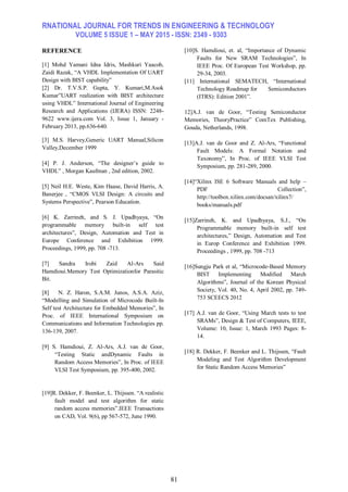 RNATIONAL JOURNAL FOR TRENDS IN ENGINEERING & TECHNOLOGY
VOLUME 5 ISSUE 1 – MAY 2015 - ISSN: 2349 - 9303
81
REFERENCE
[1] Mohd Yamani Idna Idris, Mashkuri Yaacob,
Zaidi Razak, “A VHDL Implementation Of UART
Design with BIST capability”
[2] Dr. T.V.S.P. Gupta, Y. Kumari,M.Asok
Kumar”UART realization with BIST architecture
using VHDL” International Journal of Engineering
Research and Applications (IJERA) ISSN: 2248-
9622 www.ijera.com Vol. 3, Issue 1, January -
February 2013, pp.636-640.
[3] M.S. Harvey,Generic UART Manual,Silicon
Valley,December 1999
[4] P. J. Anderson, “The designer’s guide to
VHDL” , Morgan Kaufman , 2nd edition, 2002.
[5] Neil H.E. Weste, Kim Haase, David Harris, A.
Banerjee , “CMOS VLSI Design: A circuits and
Systems Perspective”, Pearson Education.
[6] K. Zarrineh, and S. J. Upadhyaya, “On
programmable memory built-in self test
architectures”, Design, Automation and Test in
Europe Conference and Exhibition 1999.
Proceedings, 1999, pp. 708 -713.
[7] Sandra Irobi Zaid Al-Ars Said
Hamdioui.Memory Test Optimizationfor Parasitic
Bit.
[8] N. Z. Haron, S.A.M. Junos, A.S.A. Aziz,
“Modelling and Simulation of Microcode Built-In
Self test Architecture for Embedded Memories”, In
Proc. of IEEE International Symposium on
Communications and Information Technologies pp.
136-139, 2007.
[9] S. Hamdioui, Z. Al-Ars, A.J. van de Goor,
“Testing Static andDynamic Faults in
Random Access Memories”, In Proc. of IEEE
VLSI Test Symposium, pp. 395-400, 2002.
[10]S. Hamdioui, et. al, “Importance of Dynamic
Faults for New SRAM Technologies”, In
IEEE Proc. Of European Test Workshop, pp.
29-34, 2003.
[11] International SEMATECH, “International
Technology Roadmap for Semiconductors
(ITRS): Edition 2001”.
12]A.J. van de Goor, “Testing Semiconductor
Memories, TheoryPractice” ComTex Publishing,
Gouda, Netherlands, 1998.
[13]A.J. van de Goor and Z. Al-Ars, “Functional
Fault Models: A Formal Notation and
Taxonomy”, In Proc. of IEEE VLSI Test
Symposium, pp. 281-289, 2000.
[14]“Xilinx ISE 6 Software Manuals and help –
PDF Collection”,
http://toolbox.xilinx.com/docsan/xilinx7/
books/manuals.pdf
[15]Zarrineh, K. and Upadhyaya, S.J., “On
Programmable memory built-in self test
architectures,” Design, Automation and Test
in Europ Conference and Exhibition 1999.
Proceedings , 1999, pp. 708 -713
[16]Sungju Park et al, “Microcode-Based Memory
BIST Implementing Modified March
Algorithms”, Journal of the Korean Physical
Society, Vol. 40, No. 4, April 2002, pp. 749-
753 SCEECS 2012
[17] A.J. van de Goor, “Using March tests to test
SRAMs”, Design & Test of Computers, IEEE,
Volume: 10, Issue: 1, March 1993 Pages: 8-
14.
[18] R. Dekker, F. Beenker and L. Thijssen, “Fault
Modeling and Test Algorithm Development
for Static Random Access Memories”
[19]R. Dekker, F. Beenker, L. Thijssen. “A realistic
fault model and test algorithm for static
random access memories”.IEEE Transactions
on CAD, Vol. 9(6), pp 567-572, June 1990.
 
