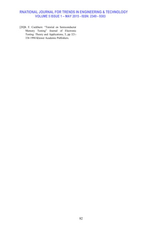 RNATIONAL JOURNAL FOR TRENDS IN ENGINEERING & TECHNOLOGY
VOLUME 5 ISSUE 1 – MAY 2015 - ISSN: 2349 - 9303
82
[20]B. F. Cockburn: “Tutorial on Semiconductor
Memory Testing” Journal of Electronic
Testing: Theory and Applications, 5, pp 321-
336 1994 Kluwer Academic Publishers.
 
