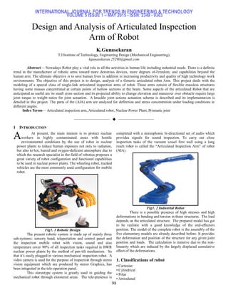 INTERNATIONAL JOURNAL FOR TRENDS IN ENGINEERING & TECHNOLOGY
VOLUME 5 ISSUE 1 – MAY 2015 - ISSN: 2349 - 9303
98
Design and Analysis of Articulated Inspection
Arm of Robot
K.Gunasekaran
T.J Institute of Technology, Engineering Design (Mechanical Engineering),
kgunasekaran.25290@gmail.com
Abstract— Nowadays Robot play a vital role in all the activities in human life including industrial needs. There is a definite
trend in the manufacture of robotic arms toward more dexterous devices, more degrees of-Freedom, and capabilities beyond the
human arm. The ultimate objective is to save human lives in addition to increasing productivity and quality of high technology work
environments. The objective of this project is to design, analysis of a Generic articulated robot Arm. This project deals with the
modeling of a special class of single-link articulated inspection arms of robot. These arms consist of flexible massless structures
having some masses concentrated at certain points of hollow sections at the beam. Some aspects of the articulated Robot that are
anticipated as useful are its small cross section and its projected ability to change elevation and maneuver over obstacle require large
joint torque to weight ratios for joint actuation. A knuckle joint actions actuation scheme is described and its implementation is
detailed in this project. The parts of the (AIA) arm are analyzed for deflection and stress concentration under loading conditions in
different angles.
Index Terms— Articulated inspection arm, Articulated robot, Nuclear Power Plant, Prismatic joint
——————————  ——————————
1 INTRODUCTION
At present, the main interest is to protect nuclear
workers in highly contaminated areas with hostile
environmental conditions by the use of robot in nuclear
power plants to reduce human exposure not only to radiation,
but also to hot, humid and oxygen-deficient atmosphere due to
which the research specialist in the field of robotics proposes a
great variety of robot configuration and functional capabilities
to be used in nuclear power plants. The wheeling robot, tracked
vehicles are the most commonly used configuration for mobile
robot.
Fig1. 1 Robotic Design
The present robotic system is made up of mainly three
sub-systems: sensory head; teleportation and control panel and
the inspection mobile robot with vision, sound and also
temperature cover 90% of all inspection tasks required in BWR
nuclear power plants by the method of pan-tilt mechanism. So
that it’s easily plugged in various mechanical inspection robot. A
video camera is used for the purpose of inspection through stereo
vision equipment which are produced by stereo Graphics, has
been integrated in the tele-operation panel.
This stereotype system is greatly used in guiding the
mechanical robot through cloistered areas. The tele-presence is
completed with a stereophonic bi-directional set of audio which
provides signals for sound inspection. To carry out close
inspection tasks of the vacuum vessel first wall using a long
reach robot is called the ―Articulated Inspection Arm‖ of robot
(AIA).
Fig1. 2 Industrial Robot
There is a possible presence of high stresses and high
deformations in bending and torsion in these structures. The load
depends on the articulated structure. The prepared model has got
to be realistic with a good knowledge of the end-effectors
position. The model of the complete robot is the assembly of the
five elementary models are already described before. It provides
the deformation and position of the structure for any given joint
position and loads. The calculation is iterative due to the non-
linearity which are induced by the largely displaced cumulative
effect of the deformations.
1. Classifications of robot
• Cartesian
• Cylindrical
• Polar
• Articulated
A
 