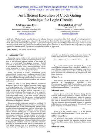 INTERNATIONAL JOURNAL FOR TRENDS IN ENGINEERING & TECHNOLOGY
VOLUME 5 ISSUE 1 – MAY 2015 - ISSN: 2349 - 9303
108
An Efficient Execution of Clock Gating
Technique for Logic Circuits
Abstract — Clock gating has been heavily used in reducing the power consumption of the clock network by limiting its activity
factor. Fundamentally, clock gating reduces the dynamic power dissipation by disconnecting the clock from an unused circuit
block. This result in three major components of power consumption: power consumed by combinational logic whose values are
changing on each clock edge; power consumed by flip-flops; power consumed by the clock tree in the design. Here clock gating
approach is done for various logic circuits in response to examine its application.
Index terms— Clock gating; activity factor.
1. INTRODUCTION
Decreasing energy intake in very extensive incorporated
circuit (VLSI) style has become an interesting analysis place.
Most of the convenient gadgets available in the market are
battery power motivated. These gadgets encourage a limited
restriction on the energy dissipation. Decreasing energy intake
in such gadgets enhances battery power significantly. Due to
smaller progression in battery power technology, low energy
style has become a more challenging analysis place.
Power has become a primary consideration during
component style. Dynamic energy can play a role up to 50% of
the total energy dissipation. Clock-gating is the most common
RTL marketing for reducing dynamic energy. Effective clock-
gating execution requires competent application and extensive
confirmation.
There is a range of clock-gating techniques available to
designers. Clearly not all of these are equivalent when it comes
to reducing changing activity. Many changes are simple, while
others are highly protected, trademarked methods. Most clock-
gating is done at the Register Transfer Level (RTL). RTL
clock-gating methods can be arranged into three categories:
system-level, sequential and combinational. System-level
clock-gating blocks clock for an entire prevent, effectively
limiting all performance. On the opposite, combinational and
sequential clock-gating precisely hold clocking while the block
is constantly on the produce outcome.
Energy absorbed in a electronic routine is of two kinds. (1)
Static power and (2) Dynamic power. Static power includes
power dissipated due to leak voltages whereas dynamic power
includes capacitive changing power and brief routine power. In
VLSI routine time indication is used for the synchronization of
effective elements. Clock power is a significant part of power
mainly because time is fed to most of the routine blocks, and
time changes every pattern. Thus the complete time power is a
significant part of complete power dissipation in an electronic
routine. Clock-gating is a well-known strategy to decrease time
power. In a sequential circuit individual block utilization relies
on the program, not all the blocks are used at the same time,
providing an increase to dynamic power decrease chance. By
clock gating strategy, time to a nonproductive section is
impaired, thus preventing the power dissipation due to needless
asking for and discharging of the rarely used routine. The
average power dissipated in an electronic routine is given as.
Paverage = Pdynamic + Pshort-circuit + Pleak +Pstatic (1)
Paverage is the common power dissipation, Pdynamic is the
dynamic power dissipation due to changing of transistors, Pshort-
circuit is the short-circuit present power dissipation when there is
a dc direction from power source down to the floor, Pleak is the
ability dissipation due to leak voltages, P static and is the static
power dissipation
1) Static Power
Static power is the ability dissipated by a gate when it is
non-active or non-productive. Preferably, CMOS
(Complementary Metal Oxide Semiconductor) circuit goes
away no static (DC) power since in the stable condition; there is
no immediate direction from Vdd to the floor.
2) Dynamic power
Dynamic power is the ability dissipated during effective
condition due to changing activity of feedback indication. Since
a feedback can modify without actually leading to reasoning
conversion in the outcome, dynamic power can be dissipated
even when an outcome doesn’t modify its reasoning condition.
This part of dynamic power dissipation is caused by asking for
and discharging parasitic capacitances in the routine. Dynamic
power dissipation in a routine is given as:
pd=αCLfVdd
2 (2)
Where α is the charging activity , f is the function
regularity, CL is the fill capacitance, Vdd is the given volts.
3) Short-Circuit Power
The short-circuit power intake, P short-circuit, is due to the
present circulation through the immediate direction current
between the ability source and the floor during the conversion
stage.
4) Leakage Power
S.Sri Kanchana Devi1
R.Rajalakshmi M.Tech2
1
PG Scholar, 2
Asst.Prof of ECE,
Kalasalingam Institute Of Technology(Affi), Kalasalingam Institute Of Technology(Affi),
Anna University,Srivilliputur. Anna University,Srivilliputur.
sakthisri28@gmail.com rajeemtech@gmail.com
 