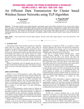 INTERNATIONAL JOURNAL FOR TRENDS IN ENGINEERING & TECHNOLOGY
VOLUME 5 ISSUE 2 – MAY 2015 - ISSN: 2349 - 9303
33
An Efficient Data Transmission for Cluster based
Wireless Sensor Networks using TLP Algorithm
R. Karthick1
1
PG Scholar
erkarthickr@gmail.com
A. Pugazhenthi2
2
Assistant Professor
pugal268@email.com
Abstract— In this paper Identity based digital Signature and Identity based online offline algorithm for the cluster based wireless
sensor networks is used. Identity based digital signature computes the digital signature signing process. Identity based online offline
algorithm reduces the complexity of computational overhead in cluster head. This project reduces the overhead of the cluster head for
efficient transmission. The method for efficient data transmission using Identity based digital signature is also implemented for
minimizing end-to-end delay using network simulator. The graphics analysis toolbox and awk scripts is used to process the data from
trace files.
Index Terms— Cluster based WSNs, ID based digital signature, ID based online offline digital signature, secure data transmission, TLP
Algorithm.
——————————  ——————————
1 INTRODUCTION
Cluster based wireless sensor networks consisting of a fixed Base
Station (BS) and a large number of wireless sensor nodes are
homogeneous in functionality and capabilities. Assume BS is always
reliable i.e. the BS is a Trusted Authority. Meanwhile, the sensor
nodes may be compromised by attackers and data transmission may
be interrupted from attacks on the wireless channel. In a cluster
based wireless sensor networks, the nodes are grouped into clusters
and each cluster has a Custer Head sensor elected autonomously.
Nodes join a cluster depending on the signal strength and distance
from base station to transmit the sensed data via cluster head to save
energy.
Method of intermediates node CH aggregate data and send it to
the BS is preferred than method each sensor node directly send data
to BS, but in case of same data transmission it is overhead to cluster
head
2 RELATED WORK
Joseph K. Liu et al (2010) proposed an online offline identity
based signature scheme for Wireless Sensor Networks (WSN). Due
to significant reductions of the cost of computation and storage the
scheme is particularly suitable for the WSN environment with
severally constrained resources. One of the interesting features of
scheme is it provides multi time usage of offline storage allows the
signer to reuse the offline recomputed information in polynomial
time, in contrast to one time usage in all other online/offline
signature schemes.
J. Sun et al (2010) proposed a security system for Vehicular ad
hoc Network (VANETs) to achieve privacy desired by vehicles and
traceability required by law enforcement authorities. In addition to
satisfy fundamental security requirements, including authentication,
no repudiation, message integrity, and confidentiality, the proposed
privacy preserving defense technique for network authorities handle
misbehavior in VANET access[4] .
Sharnil Pandya et al (2014) illustrated Sensor Network history
clustering is one of the most effective technique to increase the
performance of deployed wireless sensor networks. Along with the
implementation of clustering in WSNs it is necessary to resolve
numerous challenges like security and efficient data transmission,
providing high level security against a variety of security attacks and
aggregation of data. It is a challenging task to address all the
challenges using a single framework or protocol[1].
Alia Sabri et al (2014) proposed clustering based routing
protocol increases scalability of the network, balances energy
consumption among the nodes in the network, and reduces the
amount of data are actually transmitted to the base station due to the
aggregation process. In a single hop mode, all sensor nodes transmit
their sensed data directly to the base station or sink without using
intermediate nodes, but in a multi hop network, some sensors deliver
data to the sink by the assistance of intermediate nodes[6].
Sang Woon et al (2014) proposed a novel predetermined path
routing algorithms along with source and destination pair choosing
its routing path only among a set of predetermined paths. The
scheme proposed an efficient way of distributed construction of
predetermined paths and able to distribute traffic over a network. The
predetermined path routing algorithms work fully distributed manner
with very limited load information or without any load
information[2].
Eric Anderson (2014) demonstrates a solution to Spatial reuse
Time Division Multiple Access (STDMA) scheduling with
reconfigurable antennas. The Joint Beam Steering and Scheduling
(JBSS) problem offers both a challenging mathematical structure and
significant practical value. The algorithms is for JBSS and describe
an implemented system based on time division multiple access[8].
3 PROBLEM DEFINITION
SET-IBS has a protocol initialized prior to the network
deployment and operates in rounds during communication stage
consists of a setup phase and a steady state phase in each round. The
protocol initialized describes the key management of the protocol by
using the IBS scheme and the protocol operations afterwards.
The SET protocol for CWSNs using IBOOS protocol is
designed with the transmission efficient scenarios for a cluster based
 