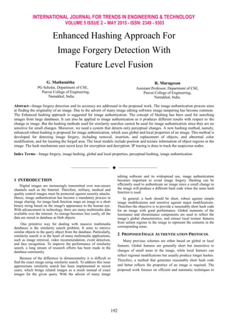 INTERNATIONAL JOURNAL FOR TRENDS IN ENGINEERING & TECHNOLOGY
VOLUME 5 ISSUE 2 – MAY 2015 - ISSN: 2349 - 9303
192
Enhanced Hashing Approach For
Image Forgery Detection With
Feature Level Fusion
G. Mathumitha
PG Scholar, Department of CSE,
Paavai College of Engineering,
Namakkal, India.
R. Murugesan
Assistant Professor, Department of CSE,
Paavai College of Engineering,
Namakkal, India.
Abstract—Image forgery detection and its accuracy are addressed in the proposed work. The image authentication process aims
at finding the originality of an image. Due to the advent of many image editing software image tampering has become common.
The Enhanced hashing approach is suggested for image authentication. The concept of Hashing has been used for searching
images from large databases. It can also be applied to image authentication as it produces different results with respect to the
change in image. But the hashing methods used for similarity searches cannot be used for image authentication since they are no
sensitive for small changes. Moreover, we need a system that detects only perceptual changes. A new hashing method, namely,
enhanced robust hashing is proposed for image authentication, which uses global and local properties of an image. This method is
developed for detecting image forgery, including removal, insertion, and replacement of objects, and abnormal color
modification, and for locating the forged area. The local models include position and texture information of object regions in the
image. The hash mechanism uses secret keys for encryption and decryption. IP tracing is done to track the suspicious nodes.
Index Terms—Image forgery, image hashing, global and local properties, perceptual hashing, image authentication
——————————  ——————————
1 INTRODUCTION
Digital images are increasingly transmitted over non-secure
channels such as the Internet. Therefore, military, medical and
quality control images must be protected against security attacks.
Hence, image authentication has become a mandatory process in
image sharing. An image hash function maps an image to a short
binary string based on the image's appearance to the human eye.
With advancement in technology, there are many multimedia data
available over the internet. As storage becomes less costly, all the
data are stored in database as blob objects.
One primitive way for dealing with massive multimedia
databases is the similarity search problem. It aims to retrieve
similar objects to the query object from the database. Particularly,
similarity search is at the heart of many multimedia applications,
such as image retrieval, video recommendation, event detection,
and face recognition. To improve the performance of similarity
search, a long stream of research efforts has been made in the
database community.
Because of the difference in dimensionality it is difficult to
find the exact image using similarity search. To address this issue
approximate similarity search has been implemented in recent
years, which brings related images as a result instead of exact
images for the given query. With the advent of many image
editing software and its widespread use, image authentication
becomes important to avoid image forgery. Hashing can be
efficiently used to authenticate an image since a small change in
the image will produce a different hash code when the same hash
function is used.
In general, a hash should be short, robust against simple
image modifications and sensitive against major modifications.
Therefore the objective is to provide a reasonably short hash code
for an image with good performance. Global moments of the
luminance and chrominance components are used to reflect the
image’s global characteristics, and extract local texture features
from salient regions in the image to represent the contents in the
corresponding areas.
2 PROPOSED IMAGE AUTHENTICATION PROTOCOL
Many previous schemes are either based on global or local
features. Global features are generally short but insensitive to
changes of small areas in the image, while local features can
reflect regional modifications but usually produce longer hashes.
Therefore, a method that generates reasonably short hash code
and better reflects the properties of an image is required. The
proposed work focuses on efficient and automatic techniques to
 