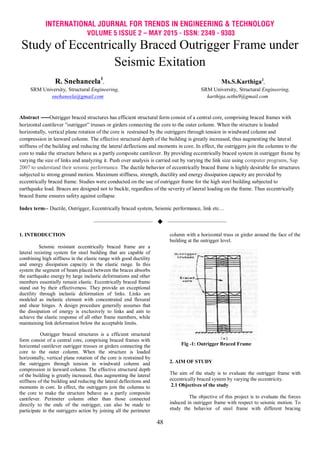 INTERNATIONAL JOURNAL FOR TRENDS IN ENGINEERING & TECHNOLOGY
VOLUME 5 ISSUE 2 – MAY 2015 - ISSN: 2349 - 9303
48
Study of Eccentrically Braced Outrigger Frame under
Seismic Exitation
R. Snehaneela1
, Ms.S.Karthiga2
,
SRM University, Structural Engineering, SRM University, Structural Engineering,
snehaneela@gmail.com karthiga.sethu9@gmail.com
Abstract ----Outrigger braced structures has efficient structural form consist of a central core, comprising braced frames with
horizontal cantilever ”outrigger” trusses or girders connecting the core to the outer column. When the structure is loaded
horizontally, vertical plane rotation of the core is restrained by the outriggers through tension in windward column and
compression in leeward column. The effective structural depth of the building is greatly increased, thus augmenting the lateral
stiffness of the building and reducing the lateral deflections and moments in core. In effect, the outriggers join the columns to the
core to make the structure behave as a partly composite cantilever. By providing eccentrically braced system in outrigger frame by
varying the size of links and analyzing it. Push over analysis is carried out by varying the link size using computer programs, Sap
2007 to understand their seismic performance. The ductile behavior of eccentrically braced frame is highly desirable for structures
subjected to strong ground motion. Maximum stiffness, strength, ductility and energy dissipation capacity are provided by
eccentrically braced frame. Studies were conducted on the use of outrigger frame for the high steel building subjected to
earthquake load. Braces are designed not to buckle, regardless of the severity of lateral loading on the frame. Thus eccentrically
braced frame ensures safety against collapse.
Index term-- Ductile, Outrigger, Eccentrically braced system, Seismic performance, link etc…
——————————  ——————————
1. INTRODUCTION
Seismic resistant eccentrically braced frame are a
lateral resisting system for steel building that are capable of
combining high stiffness in the elastic range with good ductility
and energy dissipation capacity in the elastic range. In this
system the segment of beam placed between the braces absorbs
the earthquake energy by large inelastic deformations and other
members essentially remain elastic. Eccentrically braced frame
stand out by their effectiveness. They provide an exceptional
ductility through inelastic deformation of links. Links are
modeled as inelastic element with concentrated end flexural
and shear hinges. A design procedure generally assumes that
the dissipation of energy is exclusively to links and aim to
achieve the elastic response of all other frame members, while
maintaining link deformation below the acceptable limits.
Outrigger braced structures is a efficient structural
form consist of a central core, comprising braced frames with
horizontal cantilever outrigger trusses or girders connecting the
core to the outer column. When the structure is loaded
horizontally, vertical plane rotation of the core is restrained by
the outriggers through tension in windward column and
compression in leeward column. The effective structural depth
of the building is greatly increased, thus augmenting the lateral
stiffness of the building and reducing the lateral deflections and
moments in core. In effect, the outriggers join the columns to
the core to make the structure behave as a partly composite
cantilever. Perimeter column other than those connected
directly to the ends of the outrigger, can also be made to
participate in the outriggers action by joining all the perimeter
column with a horizontal truss or girder around the face of the
building at the outrigger level.
Fig -1: Outrigger Braced Frame
2. AIM OF STUDY
The aim of the study is to evaluate the outrigger frame with
eccentrically braced system by varying the eccentricity.
2.1 Objectives of the study
The objective of this project is to evaluate the forces
induced in outrigger frame with respect to seismic motion. To
study the behavior of steel frame with different bracing
 