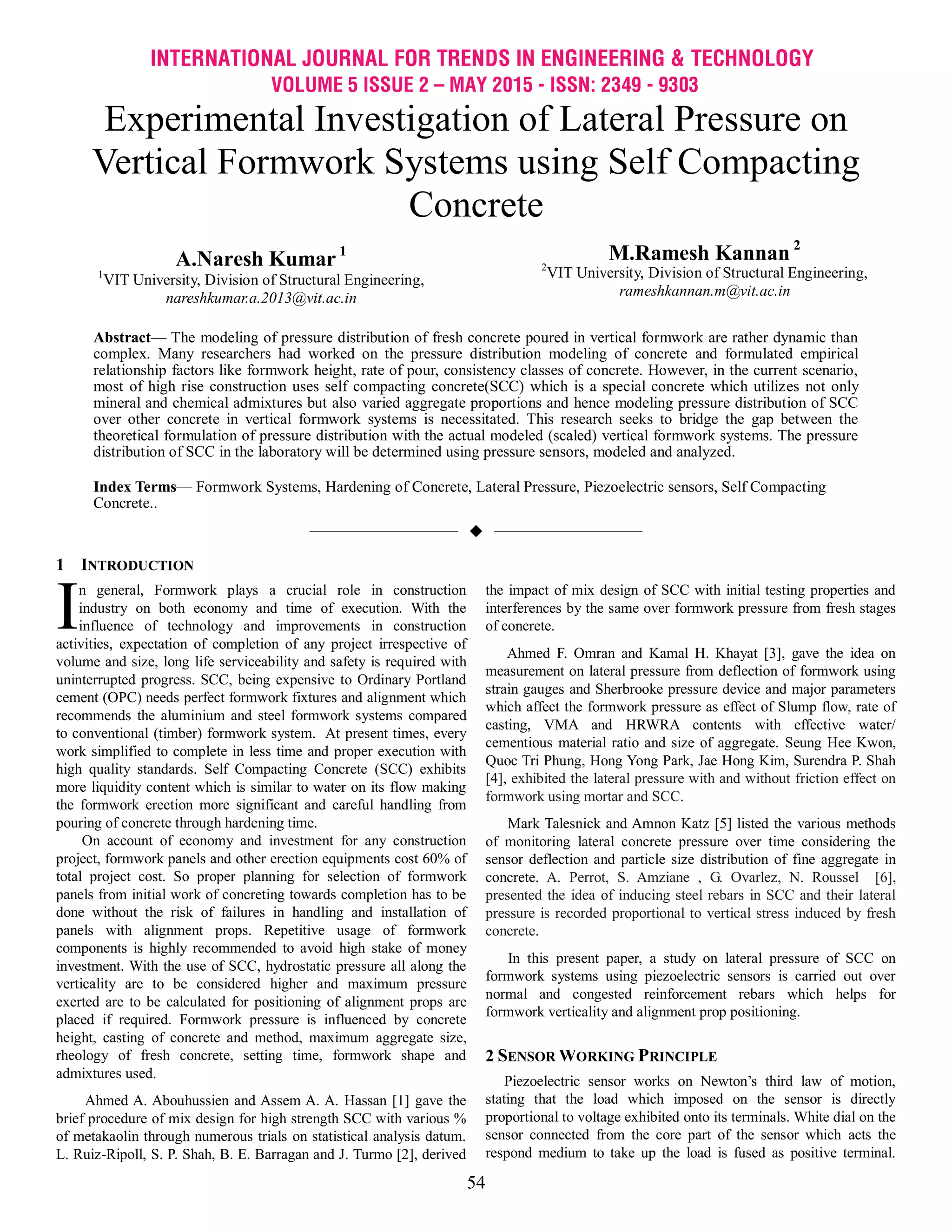 INTERNATIONAL JOURNAL FOR TRENDS IN ENGINEERING & TECHNOLOGY
VOLUME 5 ISSUE 2 – MAY 2015 - ISSN: 2349 - 9303
54
Experimental Investigation of Lateral Pressure on
Vertical Formwork Systems using Self Compacting
Concrete
A.Naresh Kumar 1
1
VIT University, Division of Structural Engineering,
nareshkumar.a.2013@vit.ac.in
M.Ramesh Kannan 2
2
VIT University, Division of Structural Engineering,
rameshkannan.m@vit.ac.in
Abstract— The modeling of pressure distribution of fresh concrete poured in vertical formwork are rather dynamic than
complex. Many researchers had worked on the pressure distribution modeling of concrete and formulated empirical
relationship factors like formwork height, rate of pour, consistency classes of concrete. However, in the current scenario,
most of high rise construction uses self compacting concrete(SCC) which is a special concrete which utilizes not only
mineral and chemical admixtures but also varied aggregate proportions and hence modeling pressure distribution of SCC
over other concrete in vertical formwork systems is necessitated. This research seeks to bridge the gap between the
theoretical formulation of pressure distribution with the actual modeled (scaled) vertical formwork systems. The pressure
distribution of SCC in the laboratory will be determined using pressure sensors, modeled and analyzed.
Index Terms— Formwork Systems, Hardening of Concrete, Lateral Pressure, Piezoelectric sensors, Self Compacting
Concrete..
——————————  ——————————
1 INTRODUCTION
n general, Formwork plays a crucial role in construction
industry on both economy and time of execution. With the
influence of technology and improvements in construction
activities, expectation of completion of any project irrespective of
volume and size, long life serviceability and safety is required with
uninterrupted progress. SCC, being expensive to Ordinary Portland
cement (OPC) needs perfect formwork fixtures and alignment which
recommends the aluminium and steel formwork systems compared
to conventional (timber) formwork system. At present times, every
work simplified to complete in less time and proper execution with
high quality standards. Self Compacting Concrete (SCC) exhibits
more liquidity content which is similar to water on its flow making
the formwork erection more significant and careful handling from
pouring of concrete through hardening time.
On account of economy and investment for any construction
project, formwork panels and other erection equipments cost 60% of
total project cost. So proper planning for selection of formwork
panels from initial work of concreting towards completion has to be
done without the risk of failures in handling and installation of
panels with alignment props. Repetitive usage of formwork
components is highly recommended to avoid high stake of money
investment. With the use of SCC, hydrostatic pressure all along the
verticality are to be considered higher and maximum pressure
exerted are to be calculated for positioning of alignment props are
placed if required. Formwork pressure is influenced by concrete
height, casting of concrete and method, maximum aggregate size,
rheology of fresh concrete, setting time, formwork shape and
admixtures used.
Ahmed A. Abouhussien and Assem A. A. Hassan [1] gave the
brief procedure of mix design for high strength SCC with various %
of metakaolin through numerous trials on statistical analysis datum.
L. Ruiz-Ripoll, S. P. Shah, B. E. Barragan and J. Turmo [2], derived
the impact of mix design of SCC with initial testing properties and
interferences by the same over formwork pressure from fresh stages
of concrete.
Ahmed F. Omran and Kamal H. Khayat [3], gave the idea on
measurement on lateral pressure from deflection of formwork using
strain gauges and Sherbrooke pressure device and major parameters
which affect the formwork pressure as effect of Slump flow, rate of
casting, VMA and HRWRA contents with effective water/
cementious material ratio and size of aggregate. Seung Hee Kwon,
Quoc Tri Phung, Hong Yong Park, Jae Hong Kim, Surendra P. Shah
[4], exhibited the lateral pressure with and without friction effect on
formwork using mortar and SCC.
Mark Talesnick and Amnon Katz [5] listed the various methods
of monitoring lateral concrete pressure over time considering the
sensor deflection and particle size distribution of fine aggregate in
concrete. A. Perrot, S. Amziane , G. Ovarlez, N. Roussel [6],
presented the idea of inducing steel rebars in SCC and their lateral
pressure is recorded proportional to vertical stress induced by fresh
concrete.
In this present paper, a study on lateral pressure of SCC on
formwork systems using piezoelectric sensors is carried out over
normal and congested reinforcement rebars which helps for
formwork verticality and alignment prop positioning.
2 SENSOR WORKING PRINCIPLE
Piezoelectric sensor works on Newton‘s third law of motion,
stating that the load which imposed on the sensor is directly
proportional to voltage exhibited onto its terminals. White dial on the
sensor connected from the core part of the sensor which acts the
respond medium to take up the load is fused as positive terminal.
I
 