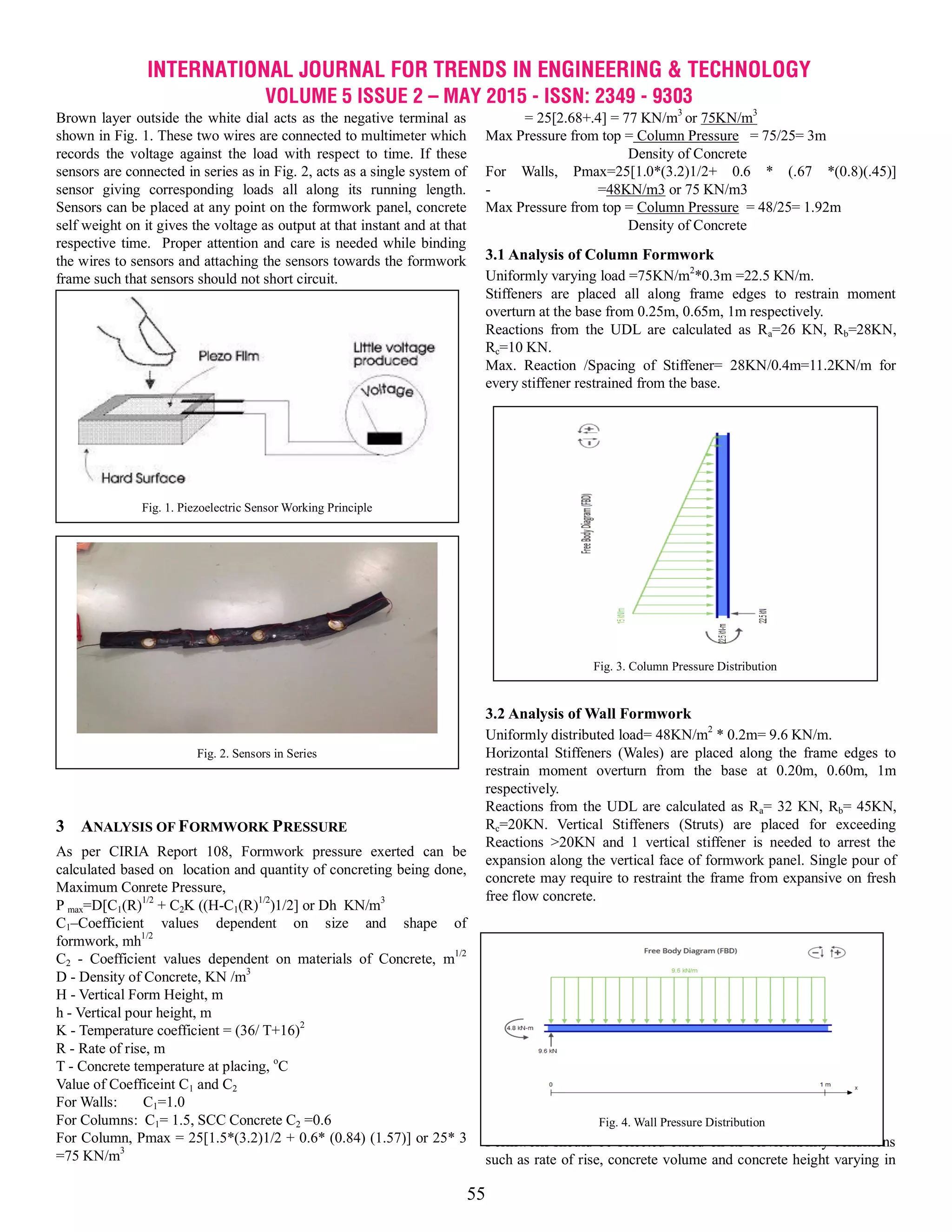 INTERNATIONAL JOURNAL FOR TRENDS IN ENGINEERING & TECHNOLOGY
VOLUME 5 ISSUE 2 – MAY 2015 - ISSN: 2349 - 9303
55
Brown layer outside the white dial acts as the negative terminal as
shown in Fig. 1. These two wires are connected to multimeter which
records the voltage against the load with respect to time. If these
sensors are connected in series as in Fig. 2, acts as a single system of
sensor giving corresponding loads all along its running length.
Sensors can be placed at any point on the formwork panel, concrete
self weight on it gives the voltage as output at that instant and at that
respective time. Proper attention and care is needed while binding
the wires to sensors and attaching the sensors towards the formwork
frame such that sensors should not short circuit.
3 ANALYSIS OF FORMWORK PRESSURE
As per CIRIA Report 108, Formwork pressure exerted can be
calculated based on location and quantity of concreting being done,
Maximum Conrete Pressure,
P max=D[C1(R)1/2
+ C2K ((H-C1(R)1/2
)1/2] or Dh KN/m3
C1–Coefficient values dependent on size and shape of
formwork, mh1/2
C2 - Coefficient values dependent on materials of Concrete, m1/2
D - Density of Concrete, KN /m3
H - Vertical Form Height, m
h - Vertical pour height, m
K - Temperature coefficient = (36/ T+16)2
R - Rate of rise, m
T - Concrete temperature at placing, o
C
Value of Coefficeint C1 and C2
For Walls: C1=1.0
For Columns: C1= 1.5, SCC Concrete C2 =0.6
For Column, Pmax = 25[1.5*(3.2)1/2 + 0.6* (0.84) (1.57)] or 25* 3
=75 KN/m3
= 25[2.68+.4] = 77 KN/m3
or 75KN/m3
Max Pressure from top = Column Pressure = 75/25= 3m
Density of Concrete
For Walls, Pmax=25[1.0*(3.2)1/2+ 0.6 * (.67 *(0.8)(.45)]
- =48KN/m3 or 75 KN/m3
Max Pressure from top = Column Pressure = 48/25= 1.92m
Density of Concrete
3.1 Analysis of Column Formwork
Uniformly varying load =75KN/m2
*0.3m =22.5 KN/m.
Stiffeners are placed all along frame edges to restrain moment
overturn at the base from 0.25m, 0.65m, 1m respectively.
Reactions from the UDL are calculated as Ra=26 KN, Rb=28KN,
Rc=10 KN.
Max. Reaction /Spacing of Stiffener= 28KN/0.4m=11.2KN/m for
every stiffener restrained from the base.
3.2 Analysis of Wall Formwork
Uniformly distributed load= 48KN/m2
* 0.2m= 9.6 KN/m.
Horizontal Stiffeners (Wales) are placed along the frame edges to
restrain moment overturn from the base at 0.20m, 0.60m, 1m
respectively.
Reactions from the UDL are calculated as Ra= 32 KN, Rb= 45KN,
Rc=20KN. Vertical Stiffeners (Struts) are placed for exceeding
Reactions >20KN and 1 vertical stiffener is needed to arrest the
expansion along the vertical face of formwork panel. Single pour of
concrete may require to restraint the frame from expansive on fresh
free flow concrete.
DESIGN OF FORMWORK PANELS
4.1 Panel Thickness
Formwork should be selected based on its serviceability conditions
such as rate of rise, concrete volume and concrete height varying in
Fig. 1. Piezoelectric Sensor Working Principle
Fig. 2. Sensors in Series
Fig. 3. Column Pressure Distribution
Fig. 4. Wall Pressure Distribution
 