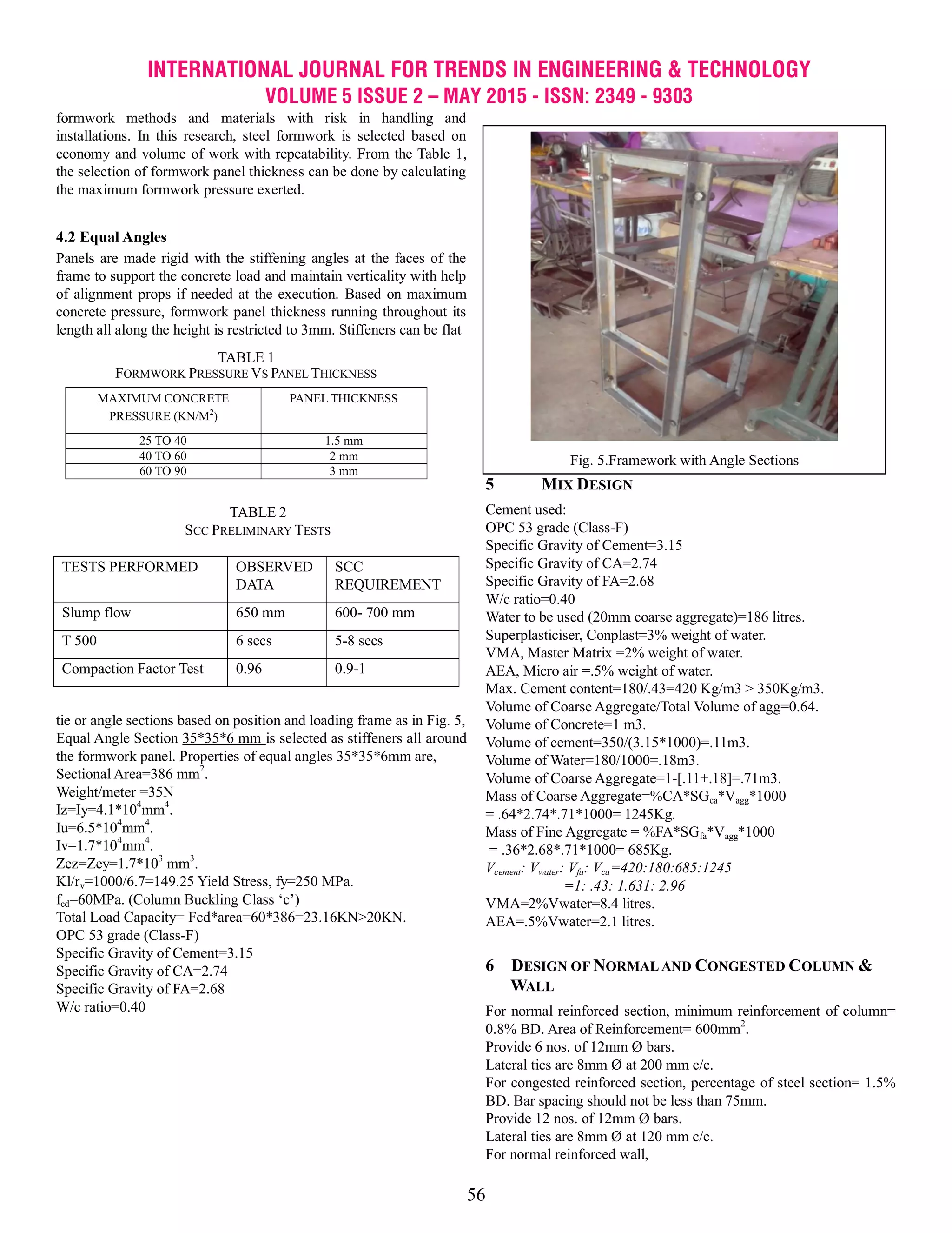 INTERNATIONAL JOURNAL FOR TRENDS IN ENGINEERING & TECHNOLOGY
VOLUME 5 ISSUE 2 – MAY 2015 - ISSN: 2349 - 9303
56
formwork methods and materials with risk in handling and
installations. In this research, steel formwork is selected based on
economy and volume of work with repeatability. From the Table 1,
the selection of formwork panel thickness can be done by calculating
the maximum formwork pressure exerted.
4.2 Equal Angles
Panels are made rigid with the stiffening angles at the faces of the
frame to support the concrete load and maintain verticality with help
of alignment props if needed at the execution. Based on maximum
concrete pressure, formwork panel thickness running throughout its
length all along the height is restricted to 3mm. Stiffeners can be flat
tie or angle sections based on position and loading frame as in Fig. 5,
Equal Angle Section 35*35*6 mm is selected as stiffeners all around
the formwork panel. Properties of equal angles 35*35*6mm are,
Sectional Area=386 mm2
.
Weight/meter =35N
Iz=Iy=4.1*104
mm4
.
Iu=6.5*104
mm4
.
Iv=1.7*104
mm4
.
Zez=Zey=1.7*103
mm3
.
Kl/rv=1000/6.7=149.25 Yield Stress, fy=250 MPa.
fcd=60MPa. (Column Buckling Class ‗c‘)
Total Load Capacity= Fcd*area=60*386=23.16KN>20KN.
OPC 53 grade (Class-F)
Specific Gravity of Cement=3.15
Specific Gravity of CA=2.74
Specific Gravity of FA=2.68
W/c ratio=0.40
5 MIX DESIGN
Cement used:
OPC 53 grade (Class-F)
Specific Gravity of Cement=3.15
Specific Gravity of CA=2.74
Specific Gravity of FA=2.68
W/c ratio=0.40
Water to be used (20mm coarse aggregate)=186 litres.
Superplasticiser, Conplast=3% weight of water.
VMA, Master Matrix =2% weight of water.
AEA, Micro air =.5% weight of water.
Max. Cement content=180/.43=420 Kg/m3 > 350Kg/m3.
Volume of Coarse Aggregate/Total Volume of agg=0.64.
Volume of Concrete=1 m3.
Volume of cement=350/(3.15*1000)=.11m3.
Volume of Water=180/1000=.18m3.
Volume of Coarse Aggregate=1-[.11+.18]=.71m3.
Mass of Coarse Aggregate=%CA*SGca*Vagg*1000
= .64*2.74*.71*1000= 1245Kg.
Mass of Fine Aggregate = %FA*SGfa*Vagg*1000
= .36*2.68*.71*1000= 685Kg.
Vcement: Vwater: Vfa: Vca=420:180:685:1245
=1: .43: 1.631: 2.96
VMA=2%Vwater=8.4 litres.
AEA=.5%Vwater=2.1 litres.
6 DESIGN OF NORMAL AND CONGESTED COLUMN &
WALL
For normal reinforced section, minimum reinforcement of column=
0.8% BD. Area of Reinforcement= 600mm2
.
Provide 6 nos. of 12mm Ø bars.
Lateral ties are 8mm Ø at 200 mm c/c.
For congested reinforced section, percentage of steel section= 1.5%
BD. Bar spacing should not be less than 75mm.
Provide 12 nos. of 12mm Ø bars.
Lateral ties are 8mm Ø at 120 mm c/c.
For normal reinforced wall,
TABLE 2
SCC PRELIMINARY TESTS
TESTS PERFORMED OBSERVED
DATA
SCC
REQUIREMENT
Slump flow 650 mm 600- 700 mm
T 500 6 secs 5-8 secs
Compaction Factor Test 0.96 0.9-1
TABLE 1
FORMWORK PRESSURE VS PANEL THICKNESS
MAXIMUM CONCRETE
PRESSURE (KN/M2
)
PANEL THICKNESS
25 TO 40 1.5 mm
40 TO 60 2 mm
60 TO 90 3 mm
Fig. 5.Framework with Angle Sections
 