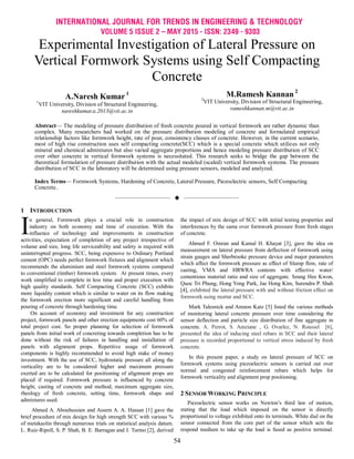 INTERNATIONAL JOURNAL FOR TRENDS IN ENGINEERING & TECHNOLOGY
VOLUME 5 ISSUE 2 – MAY 2015 - ISSN: 2349 - 9303
54
Experimental Investigation of Lateral Pressure on
Vertical Formwork Systems using Self Compacting
Concrete
A.Naresh Kumar 1
1
VIT University, Division of Structural Engineering,
nareshkumar.a.2013@vit.ac.in
M.Ramesh Kannan 2
2
VIT University, Division of Structural Engineering,
rameshkannan.m@vit.ac.in
Abstract— The modeling of pressure distribution of fresh concrete poured in vertical formwork are rather dynamic than
complex. Many researchers had worked on the pressure distribution modeling of concrete and formulated empirical
relationship factors like formwork height, rate of pour, consistency classes of concrete. However, in the current scenario,
most of high rise construction uses self compacting concrete(SCC) which is a special concrete which utilizes not only
mineral and chemical admixtures but also varied aggregate proportions and hence modeling pressure distribution of SCC
over other concrete in vertical formwork systems is necessitated. This research seeks to bridge the gap between the
theoretical formulation of pressure distribution with the actual modeled (scaled) vertical formwork systems. The pressure
distribution of SCC in the laboratory will be determined using pressure sensors, modeled and analyzed.
Index Terms— Formwork Systems, Hardening of Concrete, Lateral Pressure, Piezoelectric sensors, Self Compacting
Concrete..
——————————  ——————————
1 INTRODUCTION
n general, Formwork plays a crucial role in construction
industry on both economy and time of execution. With the
influence of technology and improvements in construction
activities, expectation of completion of any project irrespective of
volume and size, long life serviceability and safety is required with
uninterrupted progress. SCC, being expensive to Ordinary Portland
cement (OPC) needs perfect formwork fixtures and alignment which
recommends the aluminium and steel formwork systems compared
to conventional (timber) formwork system. At present times, every
work simplified to complete in less time and proper execution with
high quality standards. Self Compacting Concrete (SCC) exhibits
more liquidity content which is similar to water on its flow making
the formwork erection more significant and careful handling from
pouring of concrete through hardening time.
On account of economy and investment for any construction
project, formwork panels and other erection equipments cost 60% of
total project cost. So proper planning for selection of formwork
panels from initial work of concreting towards completion has to be
done without the risk of failures in handling and installation of
panels with alignment props. Repetitive usage of formwork
components is highly recommended to avoid high stake of money
investment. With the use of SCC, hydrostatic pressure all along the
verticality are to be considered higher and maximum pressure
exerted are to be calculated for positioning of alignment props are
placed if required. Formwork pressure is influenced by concrete
height, casting of concrete and method, maximum aggregate size,
rheology of fresh concrete, setting time, formwork shape and
admixtures used.
Ahmed A. Abouhussien and Assem A. A. Hassan [1] gave the
brief procedure of mix design for high strength SCC with various %
of metakaolin through numerous trials on statistical analysis datum.
L. Ruiz-Ripoll, S. P. Shah, B. E. Barragan and J. Turmo [2], derived
the impact of mix design of SCC with initial testing properties and
interferences by the same over formwork pressure from fresh stages
of concrete.
Ahmed F. Omran and Kamal H. Khayat [3], gave the idea on
measurement on lateral pressure from deflection of formwork using
strain gauges and Sherbrooke pressure device and major parameters
which affect the formwork pressure as effect of Slump flow, rate of
casting, VMA and HRWRA contents with effective water/
cementious material ratio and size of aggregate. Seung Hee Kwon,
Quoc Tri Phung, Hong Yong Park, Jae Hong Kim, Surendra P. Shah
[4], exhibited the lateral pressure with and without friction effect on
formwork using mortar and SCC.
Mark Talesnick and Amnon Katz [5] listed the various methods
of monitoring lateral concrete pressure over time considering the
sensor deflection and particle size distribution of fine aggregate in
concrete. A. Perrot, S. Amziane , G. Ovarlez, N. Roussel [6],
presented the idea of inducing steel rebars in SCC and their lateral
pressure is recorded proportional to vertical stress induced by fresh
concrete.
In this present paper, a study on lateral pressure of SCC on
formwork systems using piezoelectric sensors is carried out over
normal and congested reinforcement rebars which helps for
formwork verticality and alignment prop positioning.
2 SENSOR WORKING PRINCIPLE
Piezoelectric sensor works on Newton‘s third law of motion,
stating that the load which imposed on the sensor is directly
proportional to voltage exhibited onto its terminals. White dial on the
sensor connected from the core part of the sensor which acts the
respond medium to take up the load is fused as positive terminal.
I
 