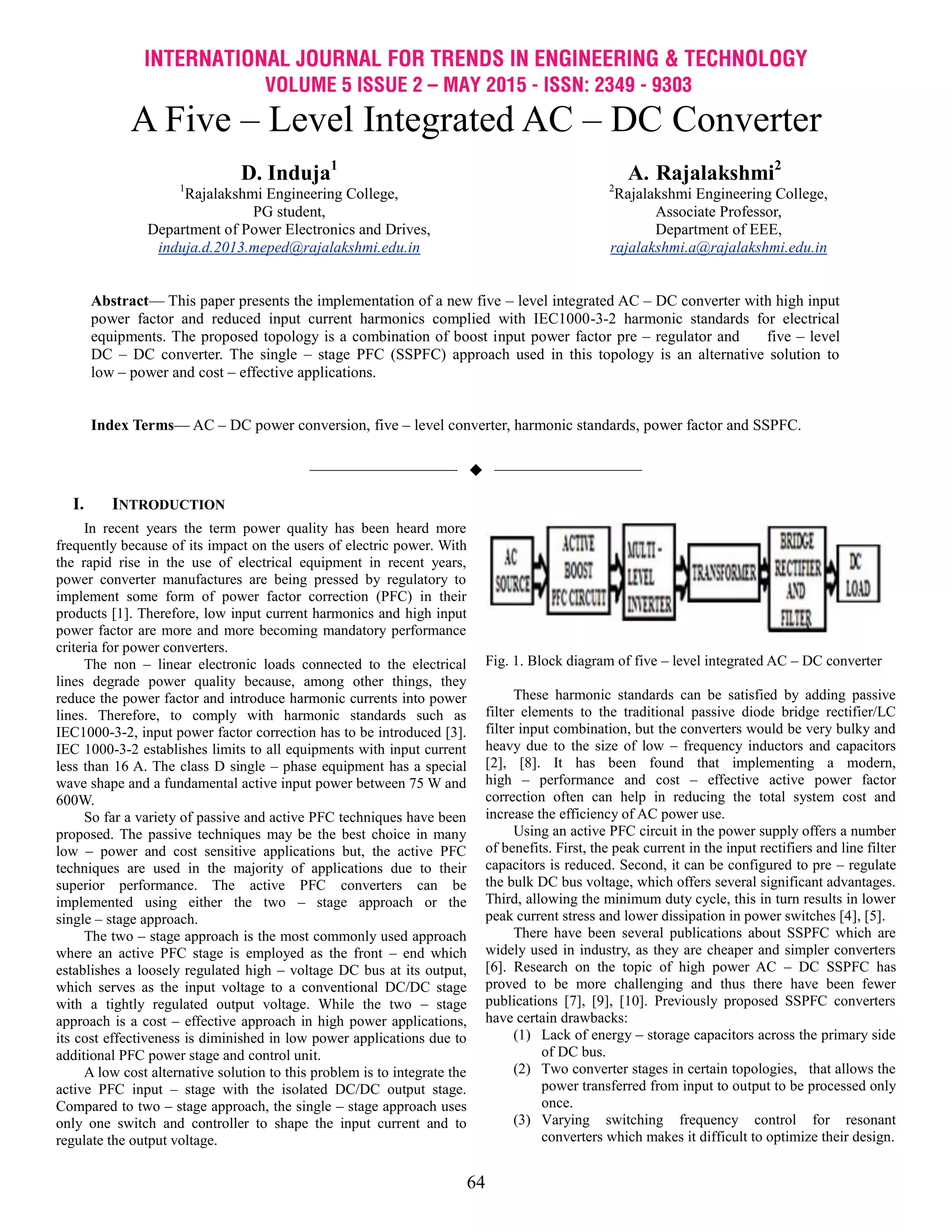 INTERNATIONAL JOURNAL FOR TRENDS IN ENGINEERING & TECHNOLOGY
VOLUME 5 ISSUE 2 – MAY 2015 - ISSN: 2349 - 9303
64
A Five – Level Integrated AC – DC Converter
D. Induja1
1
Rajalakshmi Engineering College,
PG student,
Department of Power Electronics and Drives,
induja.d.2013.meped@rajalakshmi.edu.in
A. Rajalakshmi2
2
Rajalakshmi Engineering College,
Associate Professor,
Department of EEE,
rajalakshmi.a@rajalakshmi.edu.in
Abstract— This paper presents the implementation of a new five – level integrated AC – DC converter with high input
power factor and reduced input current harmonics complied with IEC1000-3-2 harmonic standards for electrical
equipments. The proposed topology is a combination of boost input power factor pre – regulator and five – level
DC – DC converter. The single – stage PFC (SSPFC) approach used in this topology is an alternative solution to
low – power and cost – effective applications.
Index Terms— AC – DC power conversion, five – level converter, harmonic standards, power factor and SSPFC.
——————————  ——————————
I. INTRODUCTION
In recent years the term power quality has been heard more
frequently because of its impact on the users of electric power. With
the rapid rise in the use of electrical equipment in recent years,
power converter manufactures are being pressed by regulatory to
implement some form of power factor correction (PFC) in their
products [1]. Therefore, low input current harmonics and high input
power factor are more and more becoming mandatory performance
criteria for power converters.
The non – linear electronic loads connected to the electrical
lines degrade power quality because, among other things, they
reduce the power factor and introduce harmonic currents into power
lines. Therefore, to comply with harmonic standards such as
IEC1000-3-2, input power factor correction has to be introduced [3].
IEC 1000-3-2 establishes limits to all equipments with input current
less than 16 A. The class D single – phase equipment has a special
wave shape and a fundamental active input power between 75 W and
600W.
So far a variety of passive and active PFC techniques have been
proposed. The passive techniques may be the best choice in many
low – power and cost sensitive applications but, the active PFC
techniques are used in the majority of applications due to their
superior performance. The active PFC converters can be
implemented using either the two – stage approach or the
single – stage approach.
The two – stage approach is the most commonly used approach
where an active PFC stage is employed as the front – end which
establishes a loosely regulated high – voltage DC bus at its output,
which serves as the input voltage to a conventional DC/DC stage
with a tightly regulated output voltage. While the two – stage
approach is a cost – effective approach in high power applications,
its cost effectiveness is diminished in low power applications due to
additional PFC power stage and control unit.
A low cost alternative solution to this problem is to integrate the
active PFC input – stage with the isolated DC/DC output stage.
Compared to two – stage approach, the single – stage approach uses
only one switch and controller to shape the input current and to
regulate the output voltage.
Fig. 1. Block diagram of five – level integrated AC – DC converter
These harmonic standards can be satisfied by adding passive
filter elements to the traditional passive diode bridge rectifier/LC
filter input combination, but the converters would be very bulky and
heavy due to the size of low – frequency inductors and capacitors
[2], [8]. It has been found that implementing a modern,
high – performance and cost – effective active power factor
correction often can help in reducing the total system cost and
increase the efficiency of AC power use.
Using an active PFC circuit in the power supply offers a number
of benefits. First, the peak current in the input rectifiers and line filter
capacitors is reduced. Second, it can be configured to pre – regulate
the bulk DC bus voltage, which offers several significant advantages.
Third, allowing the minimum duty cycle, this in turn results in lower
peak current stress and lower dissipation in power switches [4], [5].
There have been several publications about SSPFC which are
widely used in industry, as they are cheaper and simpler converters
[6]. Research on the topic of high power AC – DC SSPFC has
proved to be more challenging and thus there have been fewer
publications [7], [9], [10]. Previously proposed SSPFC converters
have certain drawbacks:
(1) Lack of energy – storage capacitors across the primary side
of DC bus.
(2) Two converter stages in certain topologies, that allows the
power transferred from input to output to be processed only
once.
(3) Varying switching frequency control for resonant
converters which makes it difficult to optimize their design.
 