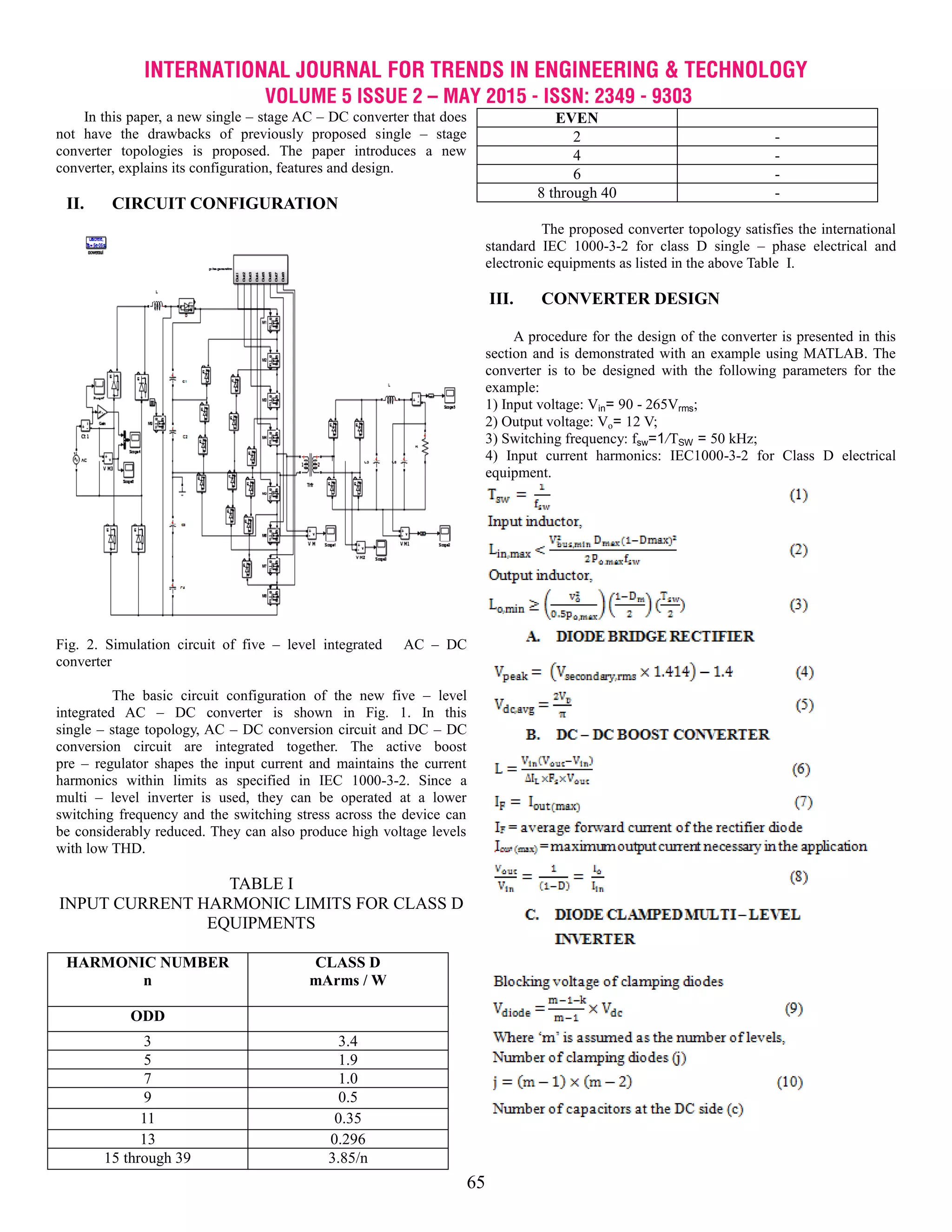 INTERNATIONAL JOURNAL FOR TRENDS IN ENGINEERING & TECHNOLOGY
VOLUME 5 ISSUE 2 – MAY 2015 - ISSN: 2349 - 9303
65
In this paper, a new single – stage AC – DC converter that does
not have the drawbacks of previously proposed single – stage
converter topologies is proposed. The paper introduces a new
converter, explains its configuration, features and design.
II. CIRCUIT CONFIGURATION
Fig. 2. Simulation circuit of five – level integrated AC – DC
converter
The basic circuit configuration of the new five – level
integrated AC – DC converter is shown in Fig. 1. In this
single – stage topology, AC – DC conversion circuit and DC – DC
conversion circuit are integrated together. The active boost
pre – regulator shapes the input current and maintains the current
harmonics within limits as specified in IEC 1000-3-2. Since a
multi – level inverter is used, they can be operated at a lower
switching frequency and the switching stress across the device can
be considerably reduced. They can also produce high voltage levels
with low THD.
TABLE I
INPUT CURRENT HARMONIC LIMITS FOR CLASS D
EQUIPMENTS
HARMONIC NUMBER
n
CLASS D
mArms / W
ODD
3 3.4
5 1.9
7 1.0
9 0.5
11 0.35
13 0.296
15 through 39 3.85/n
EVEN
2 -
4 -
6 -
8 through 40 -
The proposed converter topology satisfies the international
standard IEC 1000-3-2 for class D single – phase electrical and
electronic equipments as listed in the above Table I.
III. CONVERTER DESIGN
A procedure for the design of the converter is presented in this
section and is demonstrated with an example using MATLAB. The
converter is to be designed with the following parameters for the
example:
1) Input voltage: Vin= 90 - 265Vrms;
2) Output voltage: Vo= 12 V;
3) Switching frequency: fsw=1/TSW = 50 kHz;
4) Input current harmonics: IEC1000-3-2 for Class D electrical
equipment.
 