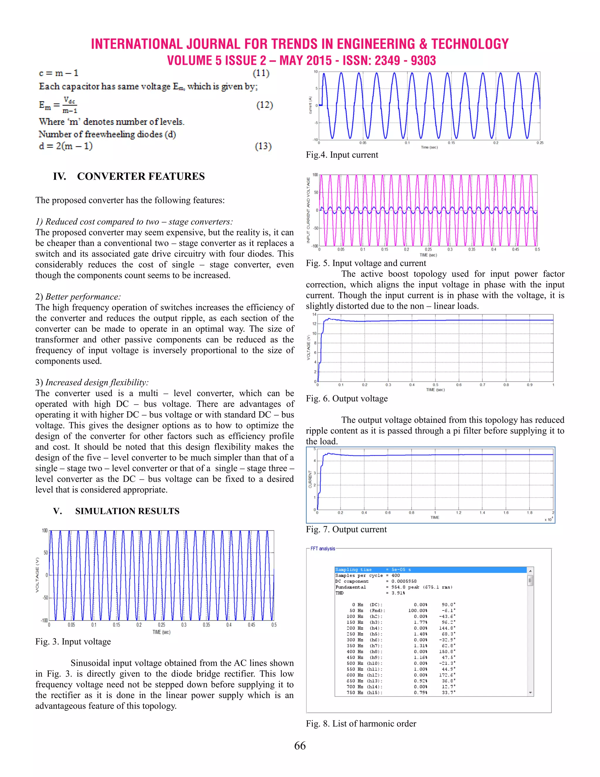 INTERNATIONAL JOURNAL FOR TRENDS IN ENGINEERING & TECHNOLOGY
VOLUME 5 ISSUE 2 – MAY 2015 - ISSN: 2349 - 9303
66
IV. CONVERTER FEATURES
The proposed converter has the following features:
1) Reduced cost compared to two – stage converters:
The proposed converter may seem expensive, but the reality is, it can
be cheaper than a conventional two – stage converter as it replaces a
switch and its associated gate drive circuitry with four diodes. This
considerably reduces the cost of single – stage converter, even
though the components count seems to be increased.
2) Better performance:
The high frequency operation of switches increases the efficiency of
the converter and reduces the output ripple, as each section of the
converter can be made to operate in an optimal way. The size of
transformer and other passive components can be reduced as the
frequency of input voltage is inversely proportional to the size of
components used.
3) Increased design flexibility:
The converter used is a multi – level converter, which can be
operated with high DC – bus voltage. There are advantages of
operating it with higher DC – bus voltage or with standard DC – bus
voltage. This gives the designer options as to how to optimize the
design of the converter for other factors such as efficiency profile
and cost. It should be noted that this design flexibility makes the
design of the five – level converter to be much simpler than that of a
single – stage two – level converter or that of a single – stage three –
level converter as the DC – bus voltage can be fixed to a desired
level that is considered appropriate.
V. SIMULATION RESULTS
Fig. 3. Input voltage
Sinusoidal input voltage obtained from the AC lines shown
in Fig. 3. is directly given to the diode bridge rectifier. This low
frequency voltage need not be stepped down before supplying it to
the rectifier as it is done in the linear power supply which is an
advantageous feature of this topology.
Fig.4. Input current
Fig. 5. Input voltage and current
The active boost topology used for input power factor
correction, which aligns the input voltage in phase with the input
current. Though the input current is in phase with the voltage, it is
slightly distorted due to the non – linear loads.
Fig. 6. Output voltage
The output voltage obtained from this topology has reduced
ripple content as it is passed through a pi filter before supplying it to
the load.
Fig. 7. Output current
Fig. 8. List of harmonic order
 