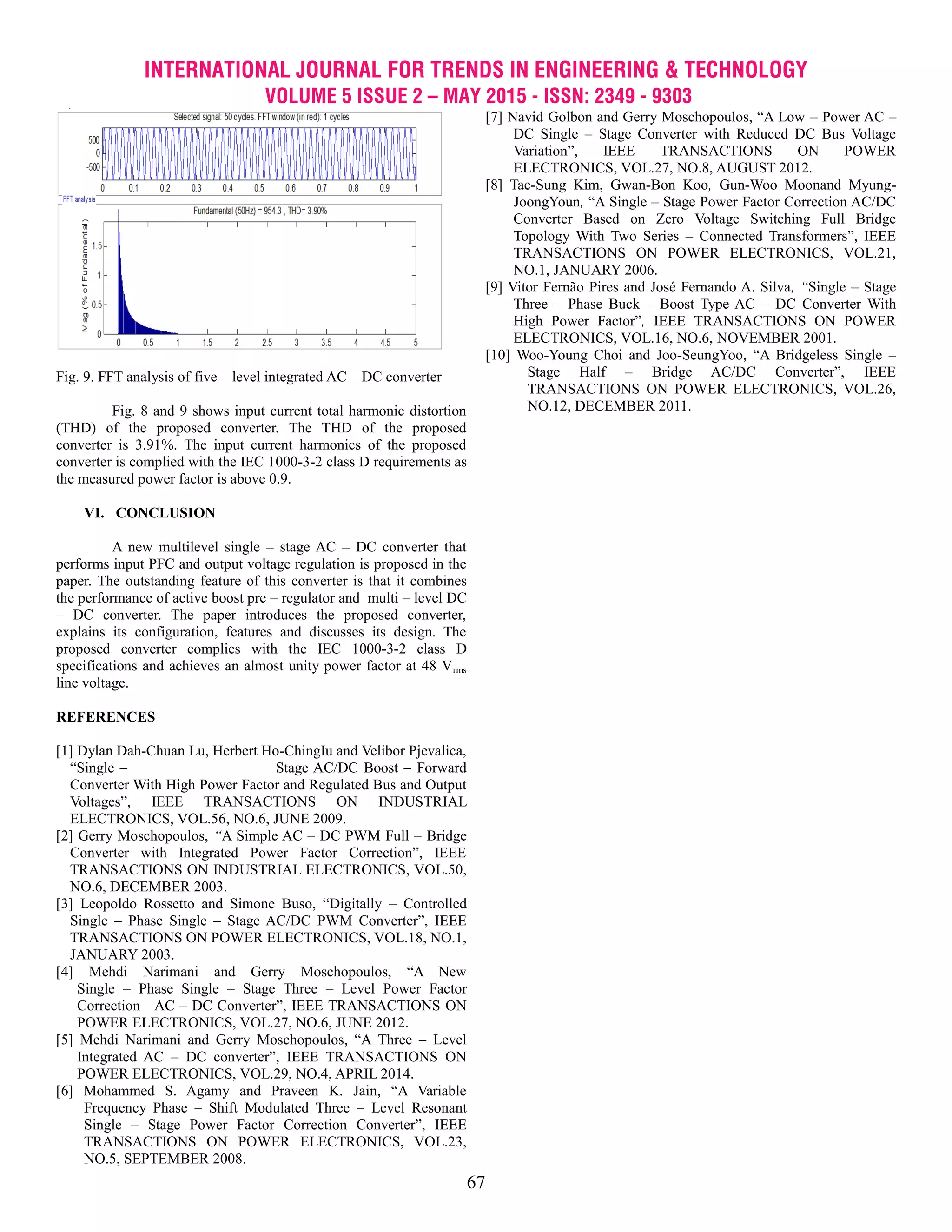 INTERNATIONAL JOURNAL FOR TRENDS IN ENGINEERING & TECHNOLOGY
VOLUME 5 ISSUE 2 – MAY 2015 - ISSN: 2349 - 9303
67
Fig. 9. FFT analysis of five – level integrated AC – DC converter
Fig. 8 and 9 shows input current total harmonic distortion
(THD) of the proposed converter. The THD of the proposed
converter is 3.91%. The input current harmonics of the proposed
converter is complied with the IEC 1000-3-2 class D requirements as
the measured power factor is above 0.9.
VI. CONCLUSION
A new multilevel single – stage AC – DC converter that
performs input PFC and output voltage regulation is proposed in the
paper. The outstanding feature of this converter is that it combines
the performance of active boost pre – regulator and multi – level DC
– DC converter. The paper introduces the proposed converter,
explains its configuration, features and discusses its design. The
proposed converter complies with the IEC 1000-3-2 class D
specifications and achieves an almost unity power factor at 48 Vrms
line voltage.
REFERENCES
[1] Dylan Dah-Chuan Lu, Herbert Ho-ChingIu and Velibor Pjevalica,
―Single – Stage AC/DC Boost – Forward
Converter With High Power Factor and Regulated Bus and Output
Voltages‖, IEEE TRANSACTIONS ON INDUSTRIAL
ELECTRONICS, VOL.56, NO.6, JUNE 2009.
[2] Gerry Moschopoulos, “A Simple AC – DC PWM Full – Bridge
Converter with Integrated Power Factor Correction‖, IEEE
TRANSACTIONS ON INDUSTRIAL ELECTRONICS, VOL.50,
NO.6, DECEMBER 2003.
[3] Leopoldo Rossetto and Simone Buso, ―Digitally – Controlled
Single – Phase Single – Stage AC/DC PWM Converter‖, IEEE
TRANSACTIONS ON POWER ELECTRONICS, VOL.18, NO.1,
JANUARY 2003.
[4] Mehdi Narimani and Gerry Moschopoulos, ―A New
Single – Phase Single – Stage Three – Level Power Factor
Correction AC – DC Converter‖, IEEE TRANSACTIONS ON
POWER ELECTRONICS, VOL.27, NO.6, JUNE 2012.
[5] Mehdi Narimani and Gerry Moschopoulos, ―A Three – Level
Integrated AC – DC converter‖, IEEE TRANSACTIONS ON
POWER ELECTRONICS, VOL.29, NO.4, APRIL 2014.
[6] Mohammed S. Agamy and Praveen K. Jain, ―A Variable
Frequency Phase – Shift Modulated Three – Level Resonant
Single – Stage Power Factor Correction Converter‖, IEEE
TRANSACTIONS ON POWER ELECTRONICS, VOL.23,
NO.5, SEPTEMBER 2008.
[7] Navid Golbon and Gerry Moschopoulos, ―A Low – Power AC –
DC Single – Stage Converter with Reduced DC Bus Voltage
Variation‖, IEEE TRANSACTIONS ON POWER
ELECTRONICS, VOL.27, NO.8, AUGUST 2012.
[8] Tae-Sung Kim, Gwan-Bon Koo, Gun-Woo Moonand Myung-
JoongYoun, ―A Single – Stage Power Factor Correction AC/DC
Converter Based on Zero Voltage Switching Full Bridge
Topology With Two Series – Connected Transformers‖, IEEE
TRANSACTIONS ON POWER ELECTRONICS, VOL.21,
NO.1, JANUARY 2006.
[9] Vitor Fernão Pires and José Fernando A. Silva, “Single – Stage
Three – Phase Buck – Boost Type AC – DC Converter With
High Power Factor‖, IEEE TRANSACTIONS ON POWER
ELECTRONICS, VOL.16, NO.6, NOVEMBER 2001.
[10] Woo-Young Choi and Joo-SeungYoo, ―A Bridgeless Single –
Stage Half – Bridge AC/DC Converter‖, IEEE
TRANSACTIONS ON POWER ELECTRONICS, VOL.26,
NO.12, DECEMBER 2011.
 