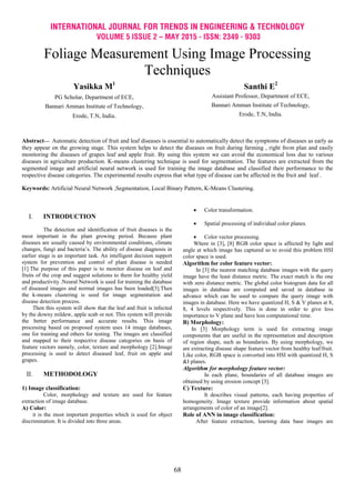 INTERNATIONAL JOURNAL FOR TRENDS IN ENGINEERING & TECHNOLOGY
VOLUME 5 ISSUE 2 – MAY 2015 - ISSN: 2349 - 9303
68
Foliage Measurement Using Image Processing
Techniques
Yasikka M1
PG Scholar, Department of ECE,
Bannari Amman Institute of Technology,
Erode, T.N, India.
Santhi E2
Assistant Professor, Department of ECE,
Bannari Amman Institute of Technology,
Erode, T.N, India.
Abstract— Automatic detection of fruit and leaf diseases is essential to automatically detect the symptoms of diseases as early as
they appear on the growing stage. This system helps to detect the diseases on fruit during farming , right from plan and easily
monitoring the diseases of grapes leaf and apple fruit. By using this system we can avoid the economical loss due to various
diseases in agriculture production. K-means clustering technique is used for segmentation. The features are extracted from the
segmented image and artificial neural network is used for training the image database and classified their performance to the
respective disease categories. The experimental results express that what type of disease can be affected in the fruit and leaf .
Keywords: Artificial Neural Network ,Segmentation, Local Binary Pattern, K-Means Clustering.
I. INTRODUCTION
The detection and identification of fruit diseases is the
most important in the plant growing period. Because plant
diseases are usually caused by environmental conditions, climate
changes, fungi and bacteria’s. The ability of disease diagnosis in
earlier stage is an important task. An intelligent decision support
system for prevention and control of plant disease is needed
[1].The purpose of this paper is to monitor disease on leaf and
fruits of the crop and suggest solutions to them for healthy yield
and productivity .Neural Network is used for training the database
of diseased images and normal images has been loaded[3].Then
the k-means clustering is used for image segmentation and
disease detection process.
Then this system will show that the leaf and fruit is infected
by the downy mildew, apple scab or not. This system will provide
the better performance and accurate results. This image
processing based on proposed system uses 14 image databases,
one for training and others for testing. The images are classified
and mapped to their respective disease categories on basis of
feature vectors namely, color, texture and morphology [2].Image
processing is used to detect diseased leaf, fruit on apple and
grapes.
II. METHODOLOGY
1) Image classification:
Color, morphology and texture are used for feature
extraction of image database.
A) Color:
it is the most important properties which is used for object
discrimination. It is divided into three areas.
 Color transformation.
 Spatial processing of individual color planes.
 Color vector processing.
Where in [3], [8] RGB color space is affected by light and
angle at which image has captured so to avoid this problem HSI
color space is used.
Algorithm for color feature vector:
In [3] the nearest matching database images with the query
image have the least distance metric. The exact match is the one
with zero distance metric. The global color histogram data for all
images in database are computed and saved in database in
advance which can be used to compare the query image with
images in database. Here we have quantized H, S & V planes at 8,
8, 4 levels respectively. This is done in order to give less
importance to V plane and have less computational time.
B) Morphology:
In [3] Morphology term is used for extracting image
components that are useful in the representation and description
of region shape, such as boundaries. By using morphology, we
are extracting disease shape feature vector from healthy leaf/fruit.
Like color, RGB space is converted into HSI with quantized H, S
&I planes.
Algorithm for morphology feature vector:
In each plane, boundaries of all database images are
obtained by using erosion concept [3].
C) Texture:
It describes visual patterns, each having properties of
homogeneity. Image texture provide information about spatial
arrangements of color of an image[2].
Role of ANN in image classification:
After feature extraction, learning data base images are
 