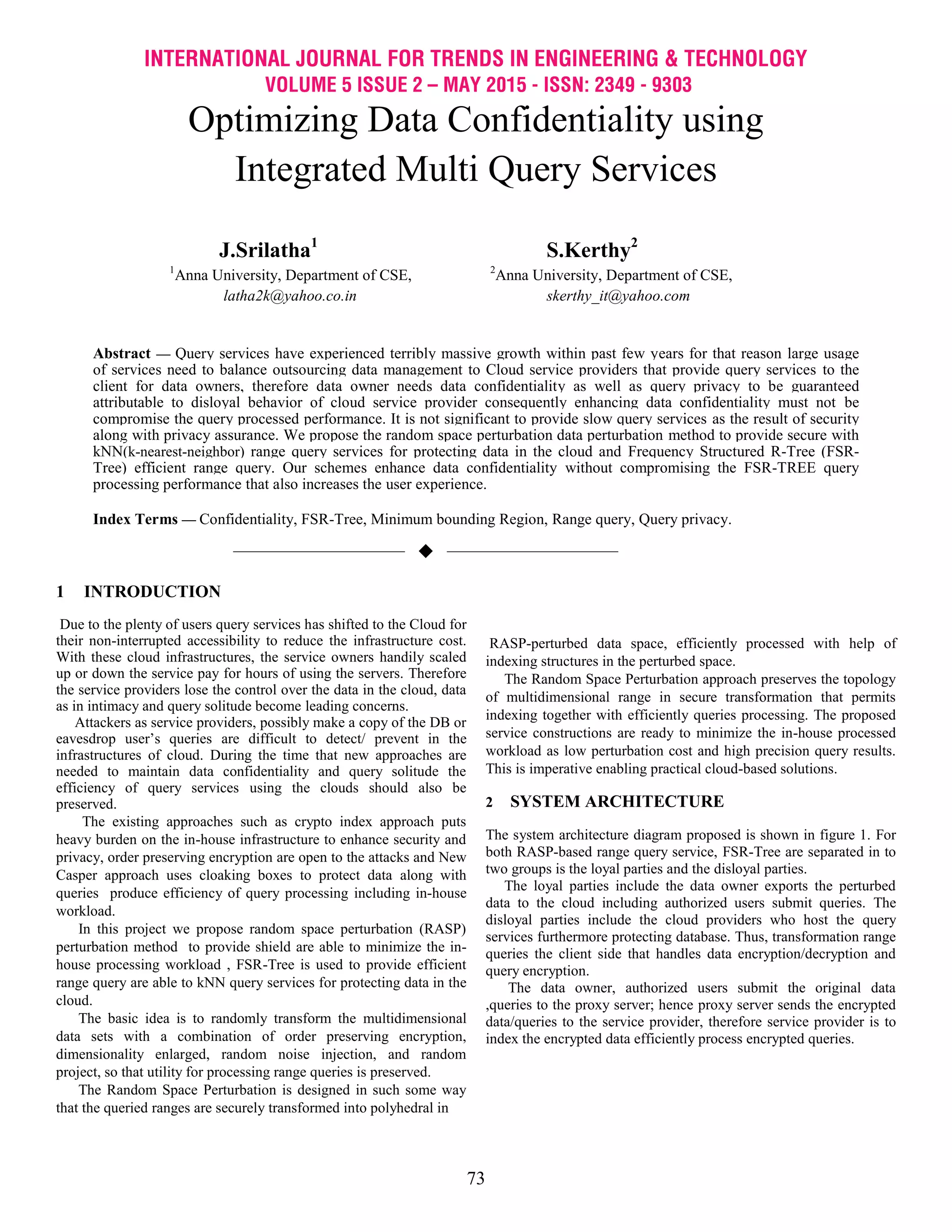 INTERNATIONAL JOURNAL FOR TRENDS IN ENGINEERING & TECHNOLOGY
VOLUME 5 ISSUE 2 – MAY 2015 - ISSN: 2349 - 9303
73
Optimizing Data Confidentiality using
Integrated Multi Query Services
J.Srilatha1
S.Kerthy2
1
Anna University, Department of CSE, 2
Anna University, Department of CSE,
latha2k@yahoo.co.in skerthy_it@yahoo.com
Abstract — Query services have experienced terribly massive growth within past few years for that reason large usage
of services need to balance outsourcing data management to Cloud service providers that provide query services to the
client for data owners, therefore data owner needs data confidentiality as well as query privacy to be guaranteed
attributable to disloyal behavior of cloud service provider consequently enhancing data confidentiality must not be
compromise the query processed performance. It is not significant to provide slow query services as the result of security
along with privacy assurance. We propose the random space perturbation data perturbation method to provide secure with
kNN(k-nearest-neighbor) range query services for protecting data in the cloud and Frequency Structured R-Tree (FSR-
Tree) efficient range query. Our schemes enhance data confidentiality without compromising the FSR-TREE query
processing performance that also increases the user experience.
Index Terms — Confidentiality, FSR-Tree, Minimum bounding Region, Range query, Query privacy.
——————————  ——————————
1 INTRODUCTION
Due to the plenty of users query services has shifted to the Cloud for
their non-interrupted accessibility to reduce the infrastructure cost.
With these cloud infrastructures, the service owners handily scaled
up or down the service pay for hours of using the servers. Therefore
the service providers lose the control over the data in the cloud, data
as in intimacy and query solitude become leading concerns.
Attackers as service providers, possibly make a copy of the DB or
eavesdrop user’s queries are difficult to detect/ prevent in the
infrastructures of cloud. During the time that new approaches are
needed to maintain data confidentiality and query solitude the
efficiency of query services using the clouds should also be
preserved.
The existing approaches such as crypto index approach puts
heavy burden on the in-house infrastructure to enhance security and
privacy, order preserving encryption are open to the attacks and New
Casper approach uses cloaking boxes to protect data along with
queries produce efficiency of query processing including in-house
workload.
In this project we propose random space perturbation (RASP)
perturbation method to provide shield are able to minimize the in-
house processing workload , FSR-Tree is used to provide efficient
range query are able to kNN query services for protecting data in the
cloud.
The basic idea is to randomly transform the multidimensional
data sets with a combination of order preserving encryption,
dimensionality enlarged, random noise injection, and random
project, so that utility for processing range queries is preserved.
The Random Space Perturbation is designed in such some way
that the queried ranges are securely transformed into polyhedral in
RASP-perturbed data space, efficiently processed with help of
indexing structures in the perturbed space.
The Random Space Perturbation approach preserves the topology
of multidimensional range in secure transformation that permits
indexing together with efficiently queries processing. The proposed
service constructions are ready to minimize the in-house processed
workload as low perturbation cost and high precision query results.
This is imperative enabling practical cloud-based solutions.
2 SYSTEM ARCHITECTURE
The system architecture diagram proposed is shown in figure 1. For
both RASP-based range query service, FSR-Tree are separated in to
two groups is the loyal parties and the disloyal parties.
The loyal parties include the data owner exports the perturbed
data to the cloud including authorized users submit queries. The
disloyal parties include the cloud providers who host the query
services furthermore protecting database. Thus, transformation range
queries the client side that handles data encryption/decryption and
query encryption.
The data owner, authorized users submit the original data
,queries to the proxy server; hence proxy server sends the encrypted
data/queries to the service provider, therefore service provider is to
index the encrypted data efficiently process encrypted queries.
 