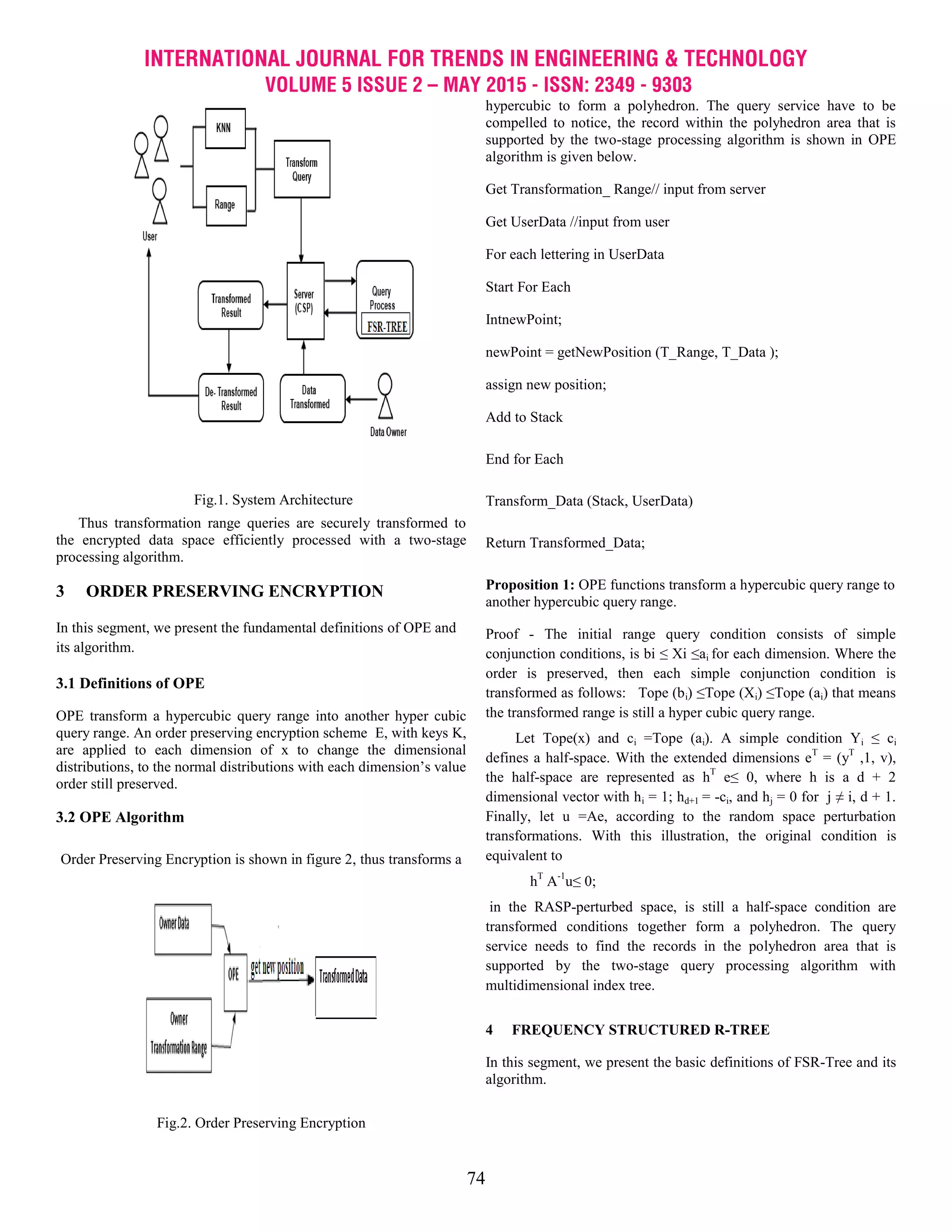 INTERNATIONAL JOURNAL FOR TRENDS IN ENGINEERING & TECHNOLOGY
VOLUME 5 ISSUE 2 – MAY 2015 - ISSN: 2349 - 9303
74
Fig.1. System Architecture
Thus transformation range queries are securely transformed to
the encrypted data space efficiently processed with a two-stage
processing algorithm.
3 ORDER PRESERVING ENCRYPTION
In this segment, we present the fundamental definitions of OPE and
its algorithm.
3.1 Definitions of OPE
OPE transform a hypercubic query range into another hyper cubic
query range. An order preserving encryption scheme E, with keys K,
are applied to each dimension of x to change the dimensional
distributions, to the normal distributions with each dimension’s value
order still preserved.
3.2 OPE Algorithm
Order Preserving Encryption is shown in figure 2, thus transforms a
Fig.2. Order Preserving Encryption
hypercubic to form a polyhedron. The query service have to be
compelled to notice, the record within the polyhedron area that is
supported by the two-stage processing algorithm is shown in OPE
algorithm is given below.
Get Transformation_ Range// input from server
Get UserData //input from user
For each lettering in UserData
Start For Each
IntnewPoint;
newPoint = getNewPosition (T_Range, T_Data );
assign new position;
Add to Stack
End for Each
Transform_Data (Stack, UserData)
Return Transformed_Data;
Proposition 1: OPE functions transform a hypercubic query range to
another hypercubic query range.
Proof - The initial range query condition consists of simple
conjunction conditions, is bi ≤ Xi ≤ai for each dimension. Where the
order is preserved, then each simple conjunction condition is
transformed as follows: Tope (bi) ≤Tope (Xi) ≤Tope (ai) that means
the transformed range is still a hyper cubic query range.
Let Tope(x) and ci =Tope (ai). A simple condition Yi ≤ ci
defines a half-space. With the extended dimensions eT
= (yT
,1, v),
the half-space are represented as hT
e≤ 0, where h is a d + 2
dimensional vector with hi = 1; hd+1 = -ci, and hj = 0 for j ≠ i, d + 1.
Finally, let u =Ae, according to the random space perturbation
transformations. With this illustration, the original condition is
equivalent to
hT
A-1
u≤ 0;
in the RASP-perturbed space, is still a half-space condition are
transformed conditions together form a polyhedron. The query
service needs to find the records in the polyhedron area that is
supported by the two-stage query processing algorithm with
multidimensional index tree.
4 FREQUENCY STRUCTURED R-TREE
In this segment, we present the basic definitions of FSR-Tree and its
algorithm.
 