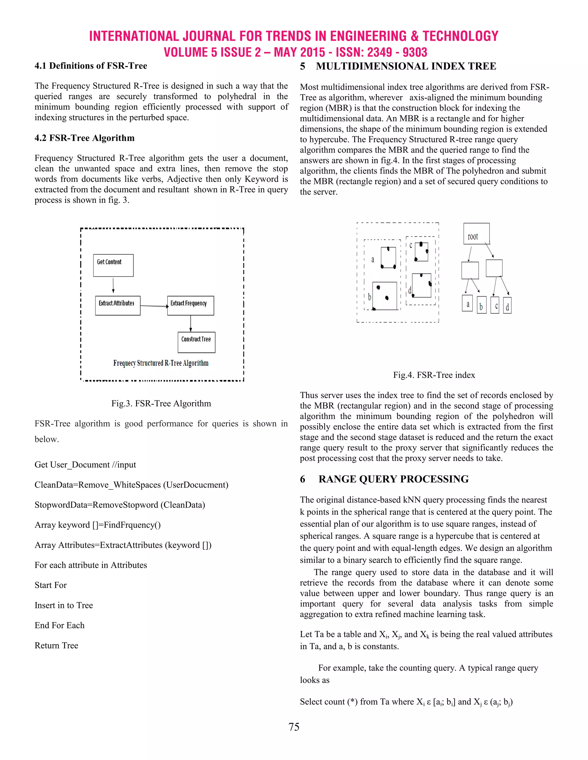 INTERNATIONAL JOURNAL FOR TRENDS IN ENGINEERING & TECHNOLOGY
VOLUME 5 ISSUE 2 – MAY 2015 - ISSN: 2349 - 9303
75
4.1 Definitions of FSR-Tree
The Frequency Structured R-Tree is designed in such a way that the
queried ranges are securely transformed to polyhedral in the
minimum bounding region efficiently processed with support of
indexing structures in the perturbed space.
4.2 FSR-Tree Algorithm
Frequency Structured R-Tree algorithm gets the user a document,
clean the unwanted space and extra lines, then remove the stop
words from documents like verbs, Adjective then only Keyword is
extracted from the document and resultant shown in R-Tree in query
process is shown in fig. 3.
Fig.3. FSR-Tree Algorithm
FSR-Tree algorithm is good performance for queries is shown in
below.
Get User_Document //input
CleanData=Remove_WhiteSpaces (UserDocucment)
StopwordData=RemoveStopword (CleanData)
Array keyword []=FindFrquency()
Array Attributes=ExtractAttributes (keyword [])
For each attribute in Attributes
Start For
Insert in to Tree
End For Each
Return Tree
5 MULTIDIMENSIONAL INDEX TREE
Most multidimensional index tree algorithms are derived from FSR-
Tree as algorithm, wherever axis-aligned the minimum bounding
region (MBR) is that the construction block for indexing the
multidimensional data. An MBR is a rectangle and for higher
dimensions, the shape of the minimum bounding region is extended
to hypercube. The Frequency Structured R-tree range query
algorithm compares the MBR and the queried range to find the
answers are shown in fig.4. In the first stages of processing
algorithm, the clients finds the MBR of The polyhedron and submit
the MBR (rectangle region) and a set of secured query conditions to
the server.
Fig.4. FSR-Tree index
Thus server uses the index tree to find the set of records enclosed by
the MBR (rectangular region) and in the second stage of processing
algorithm the minimum bounding region of the polyhedron will
possibly enclose the entire data set which is extracted from the first
stage and the second stage dataset is reduced and the return the exact
range query result to the proxy server that significantly reduces the
post processing cost that the proxy server needs to take.
6 RANGE QUERY PROCESSING
The original distance-based kNN query processing finds the nearest
k points in the spherical range that is centered at the query point. The
essential plan of our algorithm is to use square ranges, instead of
spherical ranges. A square range is a hypercube that is centered at
the query point and with equal-length edges. We design an algorithm
similar to a binary search to efficiently find the square range.
The range query used to store data in the database and it will
retrieve the records from the database where it can denote some
value between upper and lower boundary. Thus range query is an
important query for several data analysis tasks from simple
aggregation to extra refined machine learning task.
Let Ta be a table and Xi, Xj, and Xk is being the real valued attributes
in Ta, and a, b is constants.
For example, take the counting query. A typical range query
looks as
Select count (*) from Ta where Xi ε [ai; bi] and Xj ε (aj; bj)
 