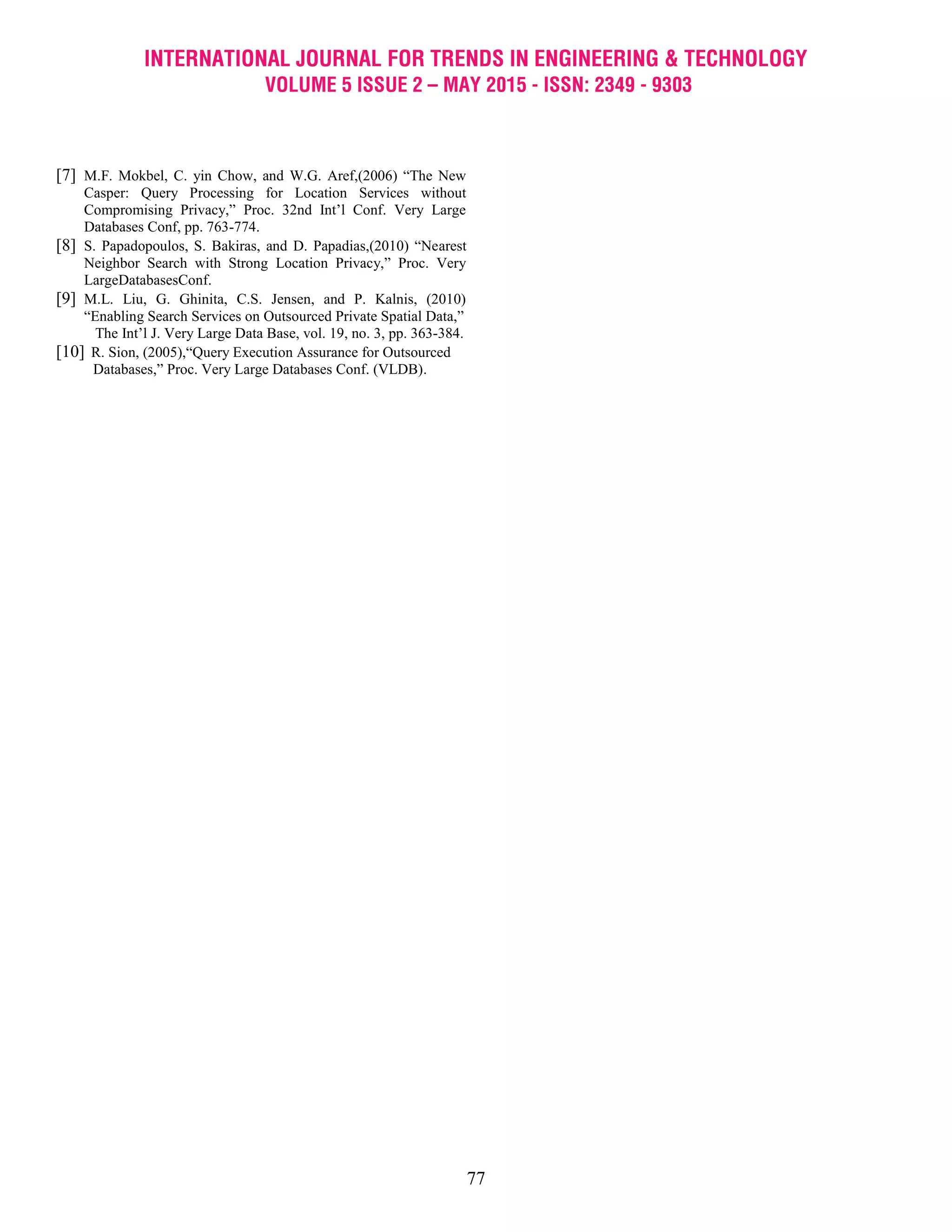 INTERNATIONAL JOURNAL FOR TRENDS IN ENGINEERING & TECHNOLOGY
VOLUME 5 ISSUE 2 – MAY 2015 - ISSN: 2349 - 9303
77
[7] M.F. Mokbel, C. yin Chow, and W.G. Aref,(2006) “The New
Casper: Query Processing for Location Services without
Compromising Privacy,” Proc. 32nd Int’l Conf. Very Large
Databases Conf, pp. 763-774.
[8] S. Papadopoulos, S. Bakiras, and D. Papadias,(2010) “Nearest
Neighbor Search with Strong Location Privacy,” Proc. Very
LargeDatabasesConf.
[9] M.L. Liu, G. Ghinita, C.S. Jensen, and P. Kalnis, (2010)
“Enabling Search Services on Outsourced Private Spatial Data,”
The Int’l J. Very Large Data Base, vol. 19, no. 3, pp. 363-384.
[10] R. Sion, (2005),“Query Execution Assurance for Outsourced
Databases,” Proc. Very Large Databases Conf. (VLDB).
 