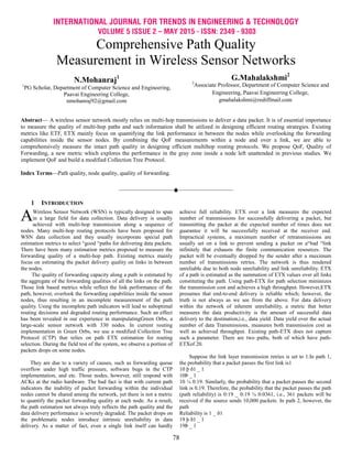 INTERNATIONAL JOURNAL FOR TRENDS IN ENGINEERING & TECHNOLOGY
VOLUME 5 ISSUE 2 – MAY 2015 - ISSN: 2349 - 9303
78
Comprehensive Path Quality
Measurement in Wireless Sensor Networks
N.Mohanraj1
1
PG Scholar, Department of Computer Science and Engineering,
Paavai Engineering College,
nmohanraj92@gmail.com
G.Mahalakshmi2
2
Associate Professor, Department of Computer Science and
Engineering, Paavai Engineering College,
gmahalakshmi@rediffmail.com
Abstract— A wireless sensor network mostly relies on multi-hop transmissions to deliver a data packet. It is of essential importance
to measure the quality of multi-hop paths and such information shall be utilized in designing efficient routing strategies. Existing
metrics like ETF, ETX mainly focus on quantifying the link performance in between the nodes while overlooking the forwarding
capabilities inside the sensor nodes. By combining the QoF measurements within a node and over a link, we are able to
comprehensively measure the intact path quality in designing efficient multihop routing protocols. We propose QoF, Quality of
Forwarding, a new metric which explores the performance in the gray zone inside a node left unattended in previous studies. We
implement QoF and build a modified Collection Tree Protocol.
Index Terms—Path quality, node quality, quality of forwarding.
————————————————————
1 INTRODUCTION
Wireless Sensor Network (WSN) is typically designed to span
in a large field for data collection. Data delivery is usually
achieved with multi-hop transmission along a sequence of
nodes. Many multi-hop routing protocols have been proposed for
WSN data collection and they usually incorporate special path
estimation metrics to select “good “paths for delivering data packets.
There have been many estimation metrics proposed to measure the
forwarding quality of a multi-hop path. Existing metrics mainly
focus on estimating the packet delivery quality on links in between
the nodes.
The quality of forwarding capacity along a path is estimated by
the aggregate of the forwarding qualities of all the links on the path.
Those link based metrics while reflect the link performance of the
path, however, overlook the forwarding capabilities inside the sensor
nodes, thus resulting in an incomplete measurement of the path
quality. Using the incomplete path indicators will lead to suboptimal
routing decisions and degraded routing performance. Such an effect
has been revealed in our experience in manipulatingGreen Orbs, a
large-scale sensor network with 330 nodes. In current routing
implementation in Green Orbs, we use a modified Collection Tree
Protocol (CTP) that relies on path ETX estimation for routing
selection. During the field test of the system, we observe a portion of
packets drops on some nodes.
They are due to a variety of causes, such as forwarding queue
overflow under high traffic pressure, software bugs in the CTP
implementation, and etc. Those nodes, however, still respond with
ACKs at the radio hardware. The bad fact is that with current path
indicators the inability of packet forwarding within the individual
nodes cannot be shared among the network, yet there is not a metric
to quantify the packet forwarding quality at each node. As a result,
the path estimation not always truly reflects the path quality and the
data delivery performance is severely degraded. The packet drops on
the problematic nodes introduce intrinsic unreliability in data
delivery. As a matter of fact, even a single link itself can hardly
achieve full reliability. ETX over a link measures the expected
number of transmissions for successfully delivering a packet, but
transmitting the packet at the expected number of times does not
guarantee it will be successfully received at the receiver end.
Impractical systems, a maximum number of retransmissions are
usually set on a link to prevent sending a packet on a“bad “link
infinitely that exhausts the finite communication resources. The
packet will be eventually dropped by the sender after a maximum
number of transmissions retries. The network is thus rendered
unreliable due to both node unreliability and link unreliability. ETX
of a path is estimated as the summation of ETX values over all links
constituting the path. Using path-ETX for path selection minimizes
the transmission cost and achieves a high throughput. However,ETX
presumes that end-to-end delivery is reliable which; however, the
truth is not always as we see from the above. For data delivery
within the network of inherent unreliability, a metric that better
measures the data productivity is the amount of successful data
delivery to the destination,i.e., data yield. Data yield over the actual
number of data Transmissions, measures both transmission cost as
well as achieved throughput. Existing path-ETX does not capture
such a parameter. There are two paths, both of which have path-
ETXof 20.
Suppose the link layer transmission retries is set to 1.In path 1,
the probability that a packet passes the first link is1
10 þ ð1 _ 1
10Þ _ 1
10 ¼ 0:19. Similarly, the probability that a packet passes the second
link is 0.19. Therefore, the probability that the packet passes the path
(path reliability) is 0:19 _ 0:19 ¼ 0:0361, i.e., 361 packets will be
received if the source sends 10,000 packets. In path 2, however, the
path
Reliability is 1 _ ð1
19 þ ð1 _ 1
19Þ _ 1
A
 