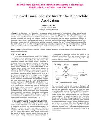 INTERNATIONAL JOURNAL FOR TRENDS IN ENGINEERING & TECHNOLOGY
VOLUME 5 ISSUE 2 – MAY 2015 - ISSN: 2349 - 9303
88
1 INTRODUCTION
HE Z-source inverter is a three phase 3 leg 6 switch
inverter with an impedance network at the source side
of the inverter followed by the DC source. This
impedance network may contain several capacitors an
inverters, value of this capacitors/inductors are varying the
DC input voltage level to the inverter. The Improved trans-Z-
source inverter proposed in [1] which can be worked as both
voltage source inverter and current source inverter. In
addition to that this Improved trans-Z-source inverter is
capable of working in both boost and buck conditions. It
functions as a buck-boost inverter without making use of DC-
DC Converter Bridge due to its unique circuit topology.
Different types of Z source inverter topologies using Pulse
Width Modulation strategies have been published in [3]-[5]
and their applications in [7],[8]. Three level neural-point-
clamped topology is published in [9] and[10],direct ac–ac
converters [11], [12], and other Z-network topologies [13]–
[14]. Quasi-Z-source inverters are used to overcome the
disadvantages of the conventional Z-source inverter [15]–
[17], and have advantages such as a reduction in the passive
component ratings and an improvement in the input profiles.
Some researchers have recently focused on improving the
boost factor of the Z-source inverter. This can be achieved
using a very high modulation index in order to achieve an
improvement in the output waveform [18]–[25].
2 CONVENTIONAL Z-SOURCE INVERTER
To overcome the drawbacks of the conventional voltage
source inverter and current source invert the Z-source inverter
is introduced. It consists of a unique impedance network. In
figure.1 two inductors L1,L2 and capacitors C1,C2 are
connected in X shape which is coupling a three phase inverter
and a DC source. The Z source can be used to either connect
DC source or another converter circuit. Therefore, the dc
source can be a battery, switches used in the converter can be
a combination of switching devices and diodes in an
antiparallel combination. L1,L2 are separate inductors but
proposed system it is a coupled inductor. In figure.1 the DC
source is a fuel cell stack[3].
Fig 1 Conventional Z-source inverter
The conventional Z source can work even the upper and
lower switches are active at the same time. This can be for
only one leg among three legs or for all three legs. This
switching period is known as shoot through (ST).When either
1 switch from a leg is gated then this switching period is
known as non- shoot through (NST)[4],[5].The equivalent
circuit of figure 1 is redrawn in figure 2 and 3 for shoot
through and non shoot through respectively. Non shoot
through has 6 switching states depending upon different
switching combinations. Z-source inverter shown in figure 1
can be drawn as in figure 2 for shoot through period, the
inverter side is acting as a voltage source. The circuit can be
redrawn as shown in figure 3 non-shoot through period (for 6
switching combinations).Here the inverter is acting as a
current source.
T
Improved Trans-Z-source Inverter for Automobile
Application
Aiswarya P R1
Calicut University, EEE
Aiswarya.kollora@gmail.com
Abstract—In this paper a new technology is proposed with a replacement of conventional voltage source/current
source inverter with Improved Trans-Z-source inverter in automobile applications. The improved Trans-Z-source
inverter has a high boost inversion capability and continues input current. Also this new inverter can suppress the
resonant current at the startup; this resonant current in the startup may lead the device to permanent damage. In
improved Trans-Z-source inverter a couple inductor is needed, instead of this coupled inductor a transformer is used.
By using a transformer with sufficient turns ratio the size can be reduced. The turn’s ratio of the transformer decides
the input voltage of the inverter. In this paper operating principle, comparison with conventional inverters, working
with automobiles simulation results, THD analysis, Hardware implementation using ATMEGA 328 P are included.
Index Terms— Boost inversion Capability, Coupled inductor, Improved Trans-Z-Source Inverter, Resonant current
suppression, transformer
 