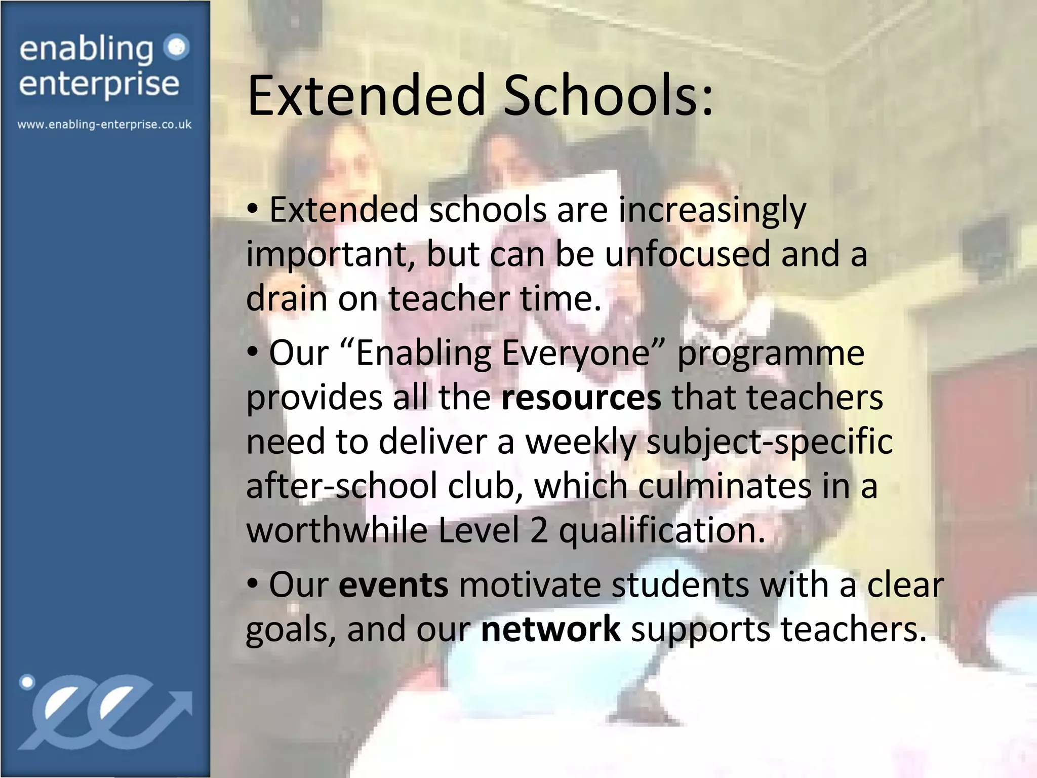 Extended Schools:  Extended schools are increasingly important, but can be unfocused and a drain on teacher time.  Our “Enabling Everyone” programme provides all the  resources  that teachers need to deliver a weekly subject-specific after-school club, which culminates in a worthwhile Level 2 qualification. Our  events  motivate students with a clear goals, and our  network  supports teachers. 