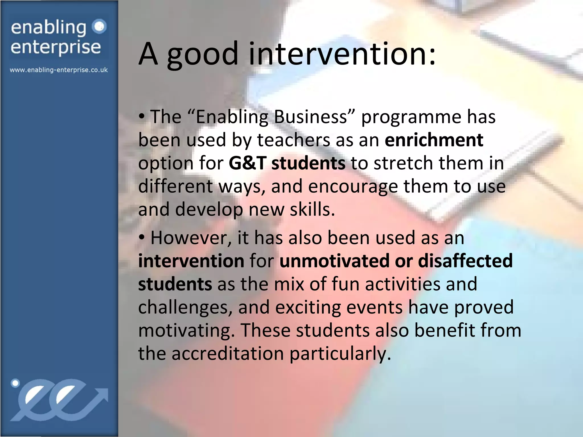 A good intervention:  The “Enabling Business” programme has been used by teachers as an  enrichment  option for  G&T students  to stretch them in different ways, and encourage them to use and develop new skills. However, it has also been used as an  intervention  for  unmotivated or disaffected students  as the mix of fun activities and challenges, and exciting events have proved motivating. These students also benefit from the accreditation particularly. 