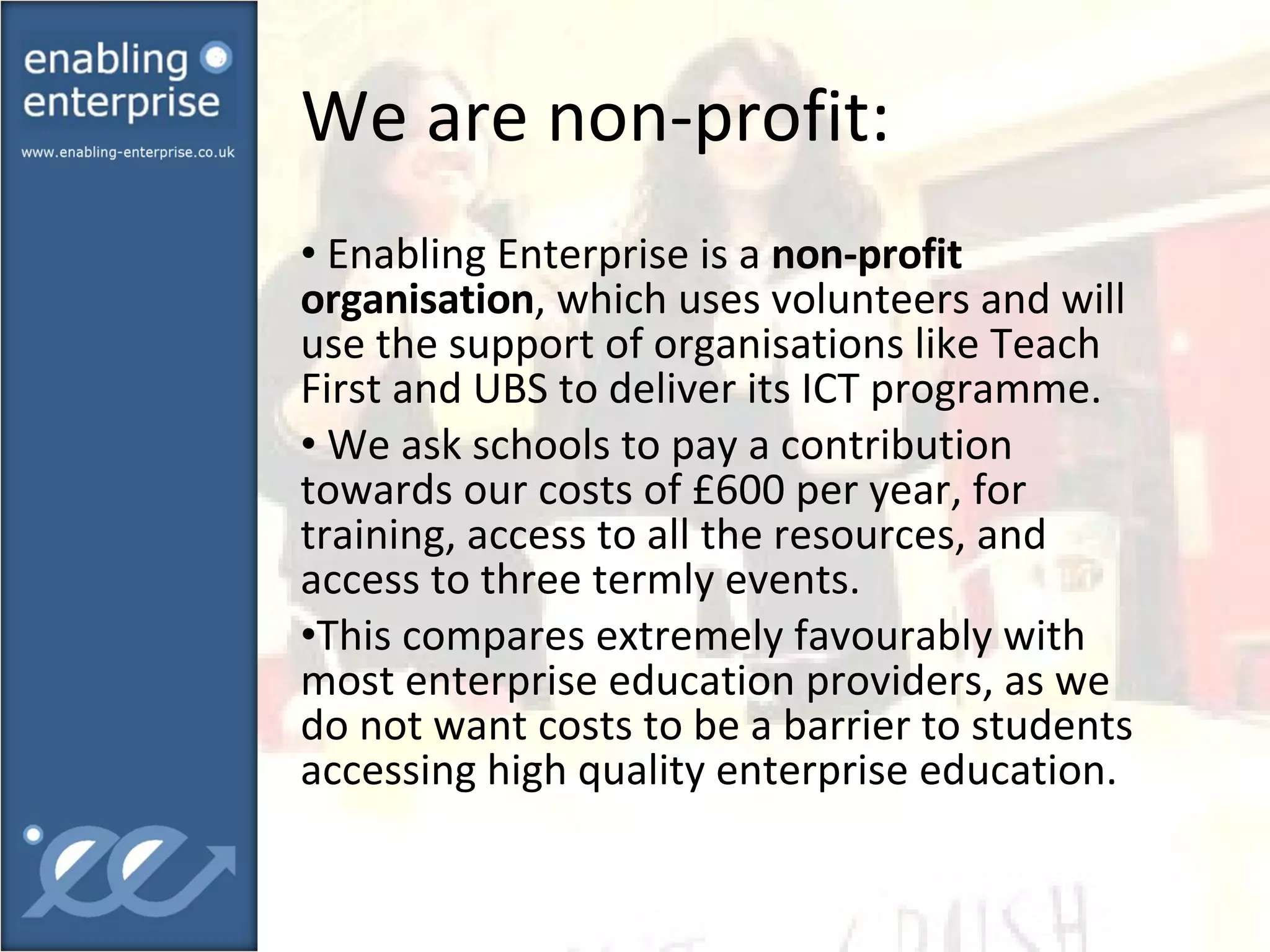 We are non-profit:  Enabling Enterprise is a  non-profit organisation , which uses volunteers and will use the support of organisations like Teach First and UBS to deliver its ICT programme. We ask schools to pay a contribution towards our costs of £600 per year, for training, access to all the resources, and access to three termly events. This compares extremely favourably with most enterprise education providers, as we do not want costs to be a barrier to students accessing high quality enterprise education. 