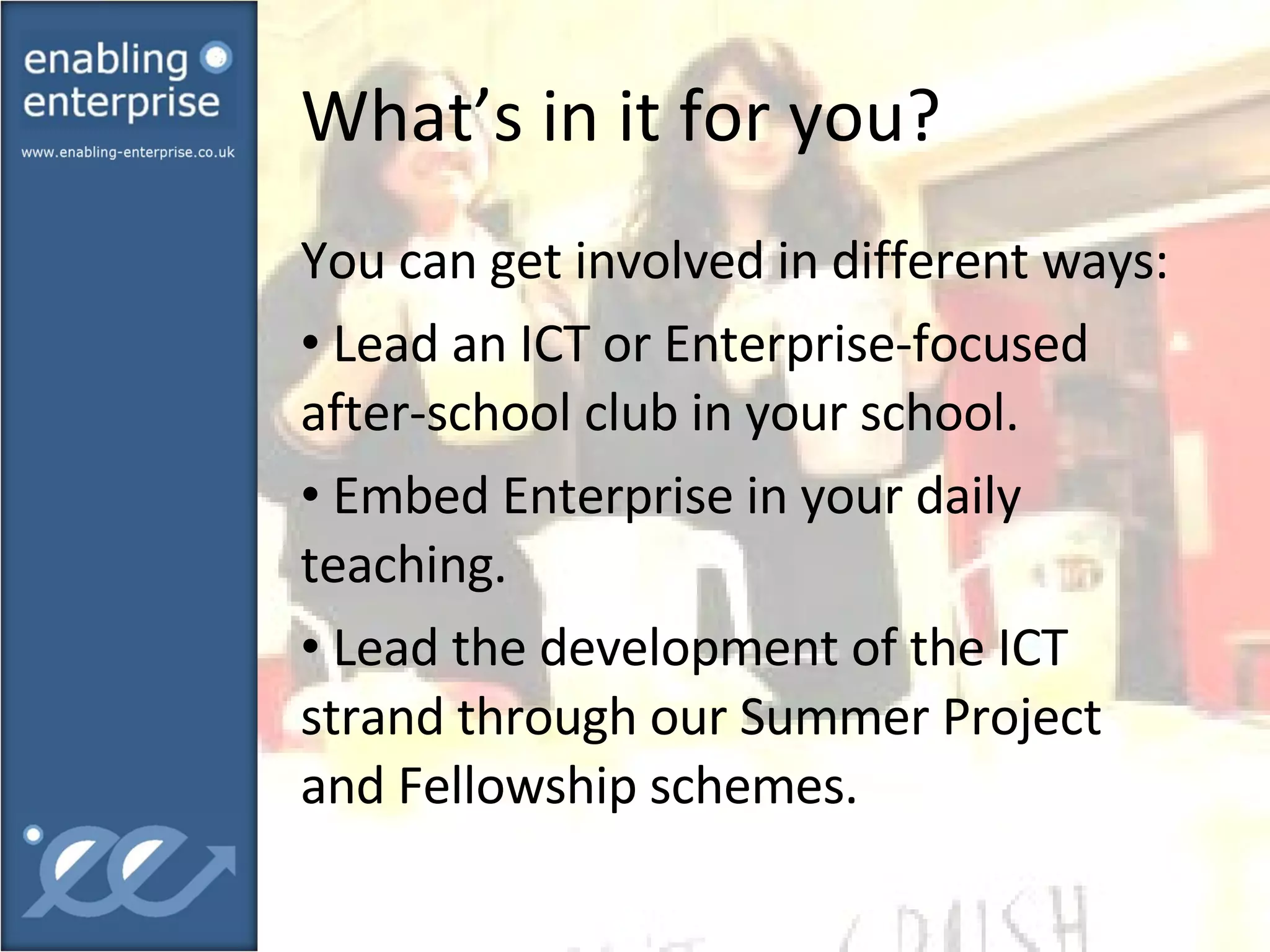 What’s in it for you?  You can get involved in different ways: Lead an ICT or Enterprise-focused after-school club in your school. Embed Enterprise in your daily teaching. Lead the development of the ICT strand through our Summer Project and Fellowship schemes. 