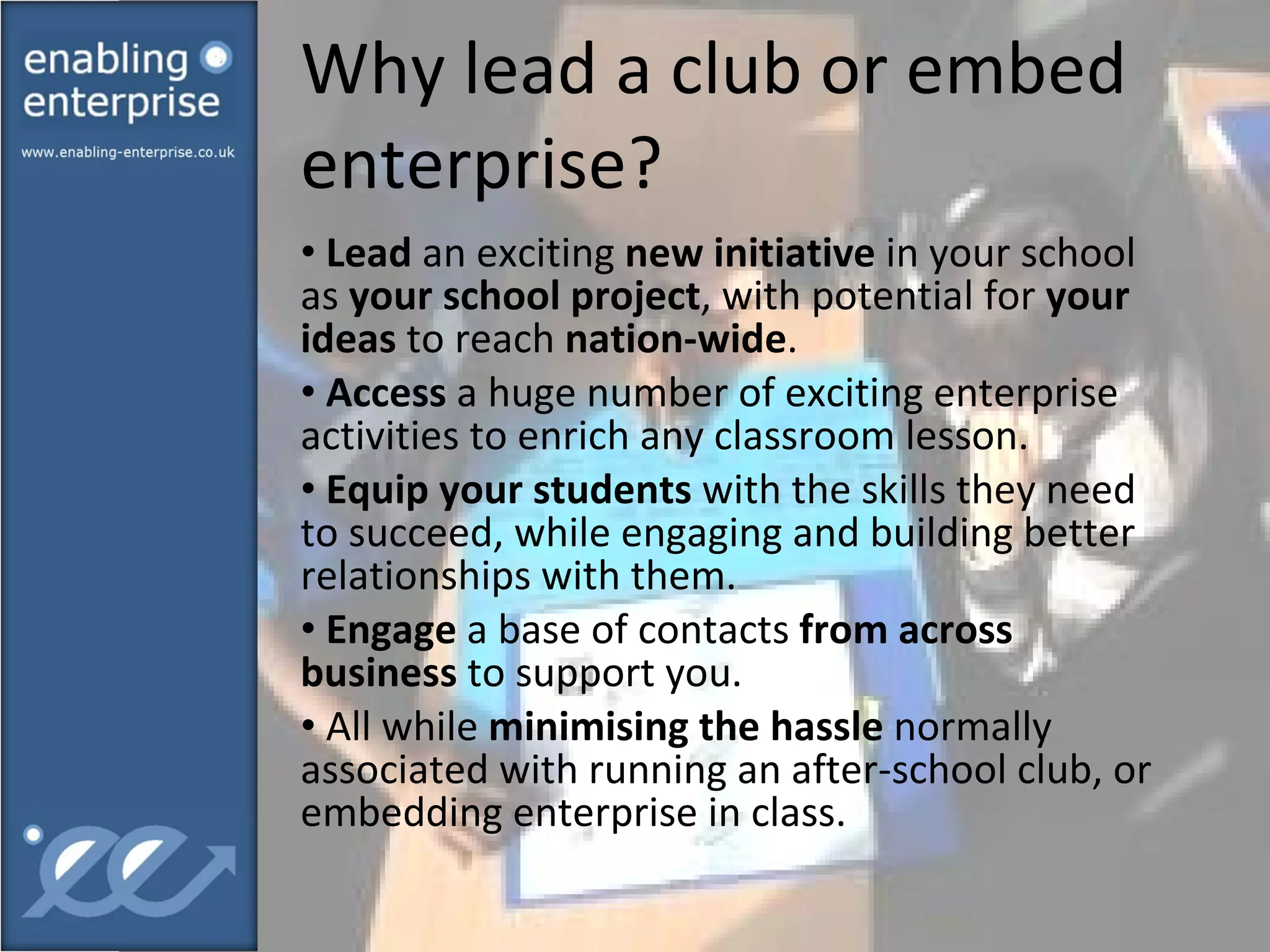 Why lead a club or embed enterprise?  Lead  an exciting  new initiative  in your school as  your school project , with potential for  your ideas  to reach  nation-wide . Access  a huge number of exciting enterprise activities to enrich any classroom lesson. Equip your students  with the skills they need to succeed, while engaging and building better relationships with them. Engage  a base of contacts  from across business  to support you. All while  minimising the hassle  normally associated with running an after-school club, or embedding enterprise in class. 