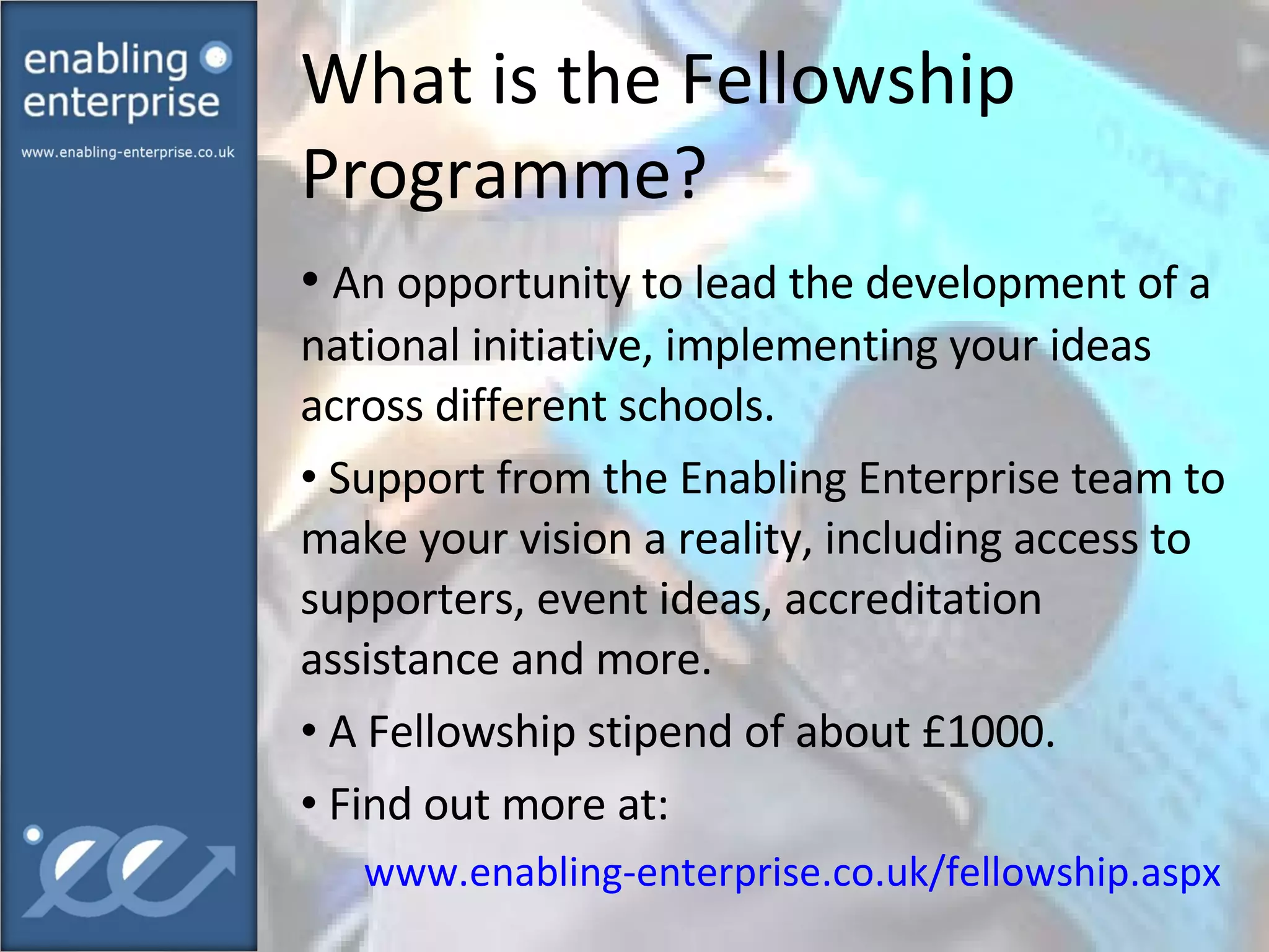 What is the Fellowship Programme? An opportunity to lead the development of a national initiative, implementing your ideas across different schools. Support from the Enabling Enterprise team to make your vision a reality, including access to supporters, event ideas, accreditation assistance and more. A Fellowship stipend of about £1000. Find out more at: www.enabling-enterprise.co.uk/fellowship.aspx   