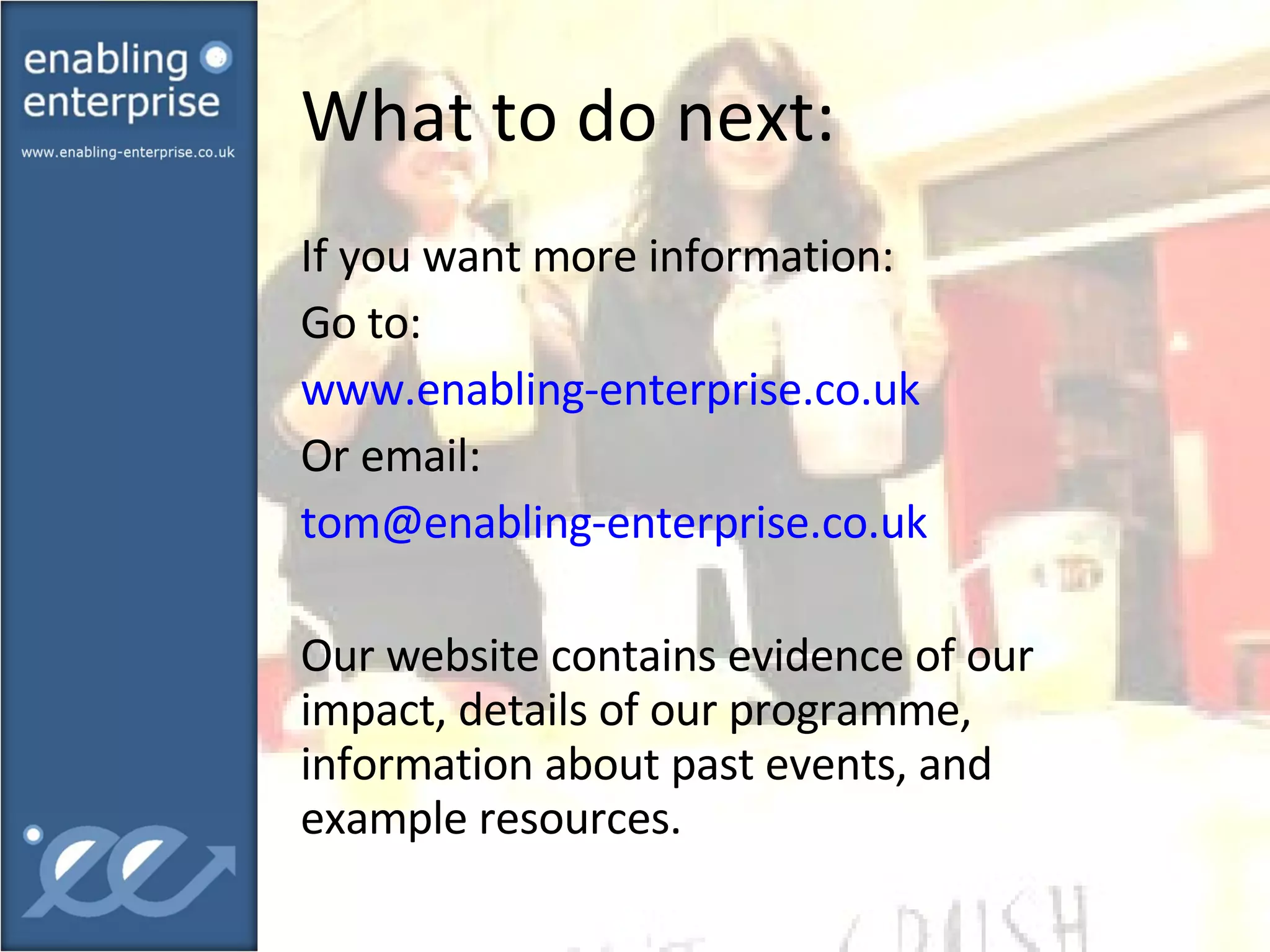 What to do next:  If you want more information: Go to: www.enabling-enterprise.co.uk Or email: [email_address]   Our website contains evidence of our impact, details of our programme, information about past events, and example resources. 