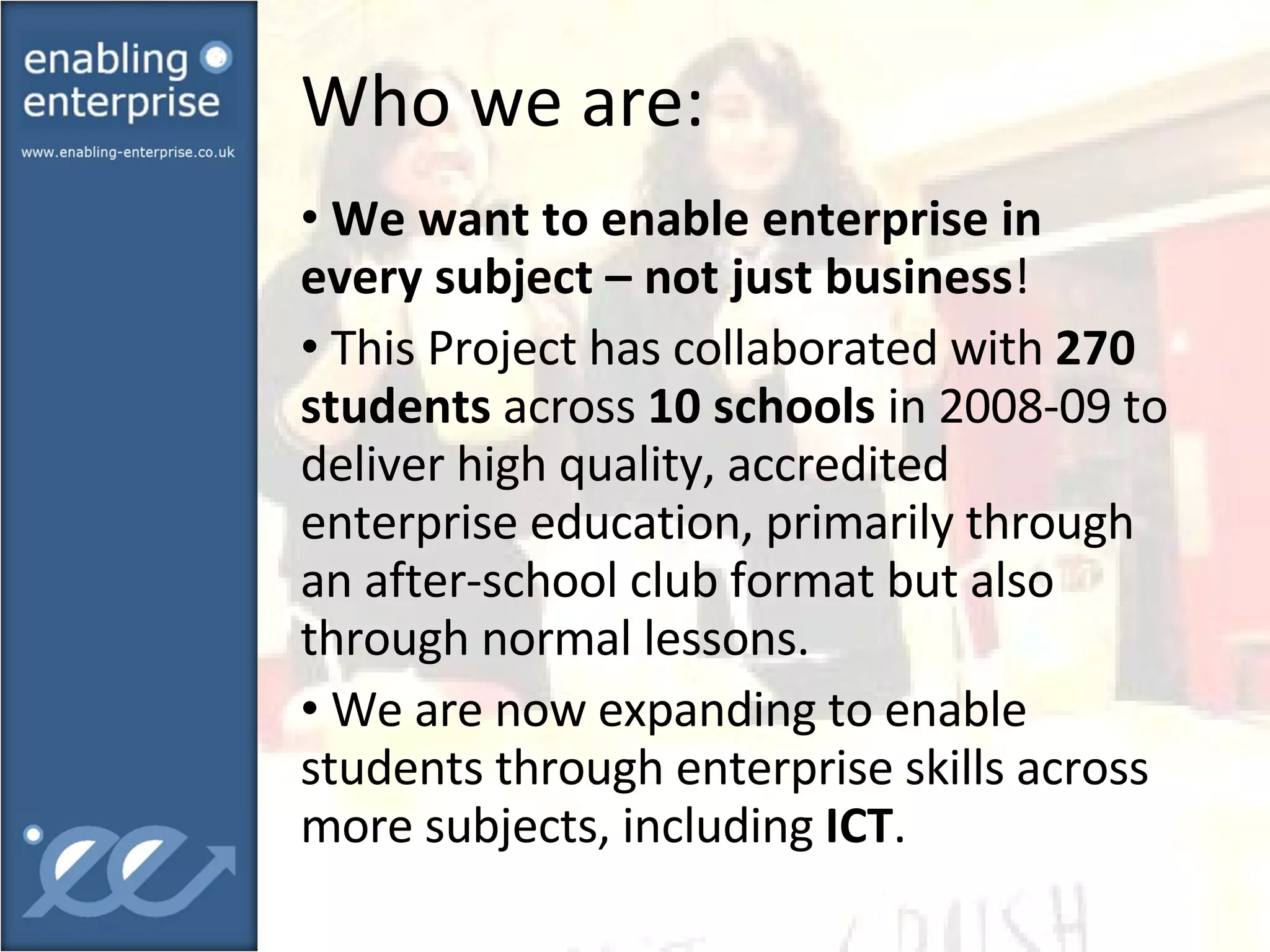 Who we are: We want to enable enterprise in every subject – not just business !  This Project has collaborated with  270 students  across  10 schools  in 2008-09 to deliver high quality, accredited enterprise education, primarily through an after-school club format but also through normal lessons.  We are now expanding to enable students through enterprise skills across more subjects, including  ICT . 
