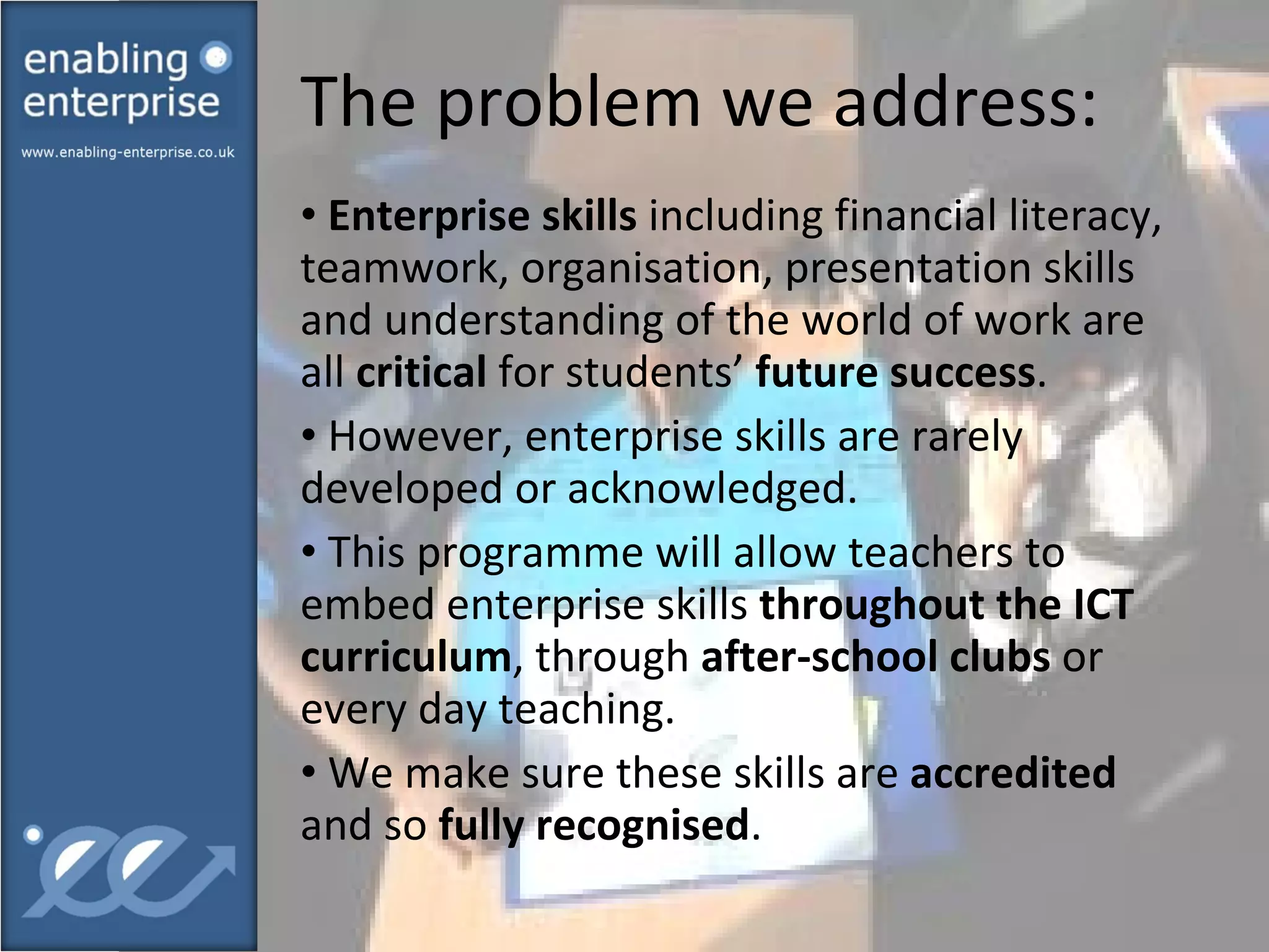 The problem we address: Enterprise skills  including financial literacy, teamwork, organisation, presentation skills and understanding of the world of work are all  critical  for students’  future success .  However, enterprise skills are rarely developed or acknowledged. This programme will allow teachers to embed enterprise skills  throughout the ICT curriculum , through  after-school clubs  or every day teaching. We make sure these skills are  accredited  and so  fully recognised . 