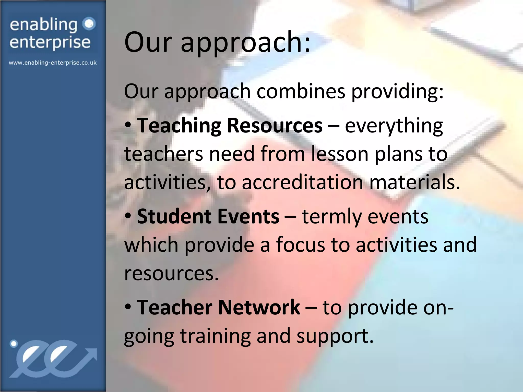 Our approach: Our approach combines providing: Teaching Resources  – everything teachers need from lesson plans to activities, to accreditation materials. Student Events  – termly events which provide a focus to activities and resources. Teacher Network  – to provide on-going training and support. 