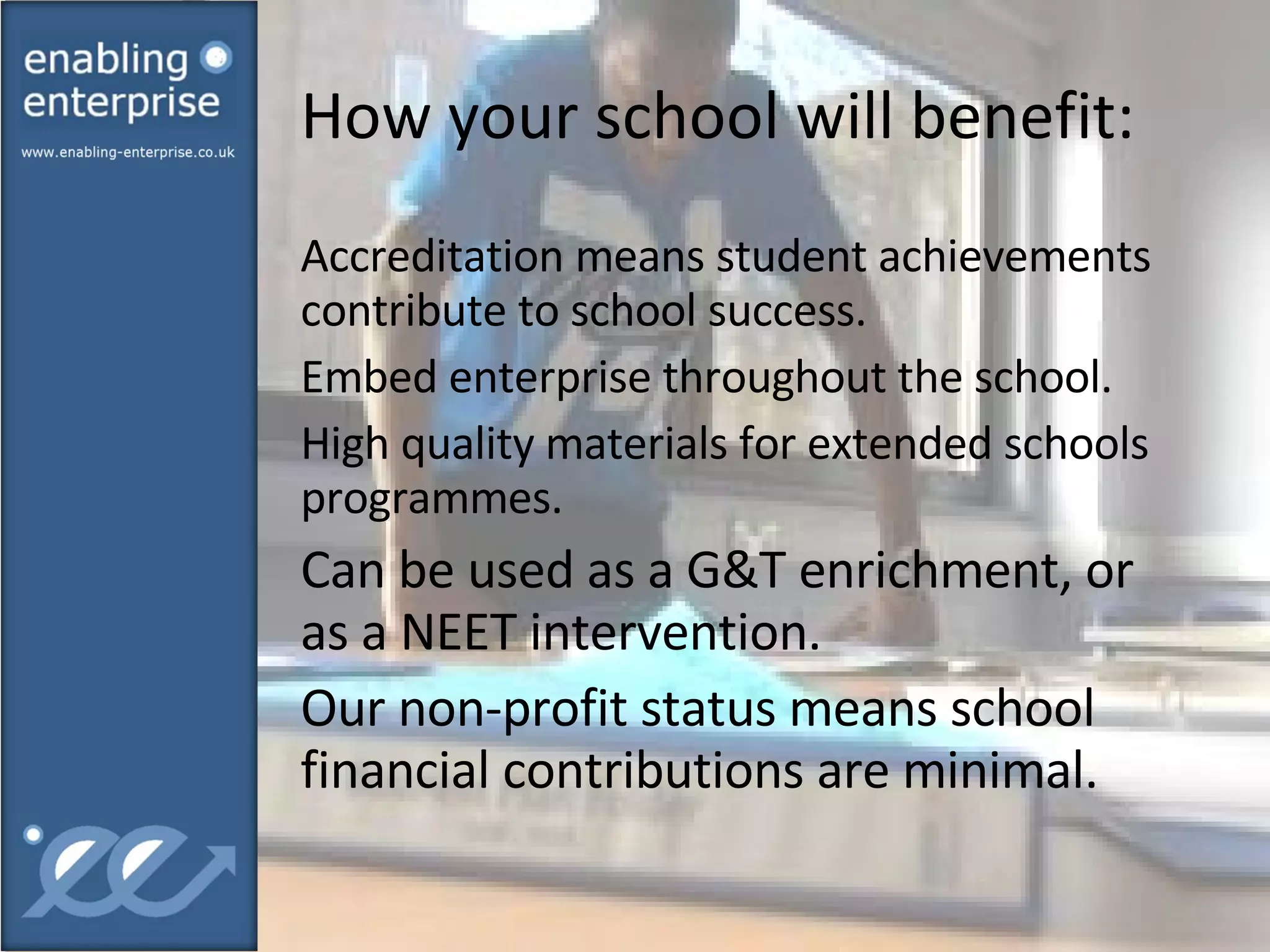 How your school will benefit:  Accreditation means student achievements contribute to school success. Embed enterprise throughout the school. High quality materials for extended schools programmes. Can be used as a G&T enrichment, or as a NEET intervention. Our non-profit status means school financial contributions are minimal. 