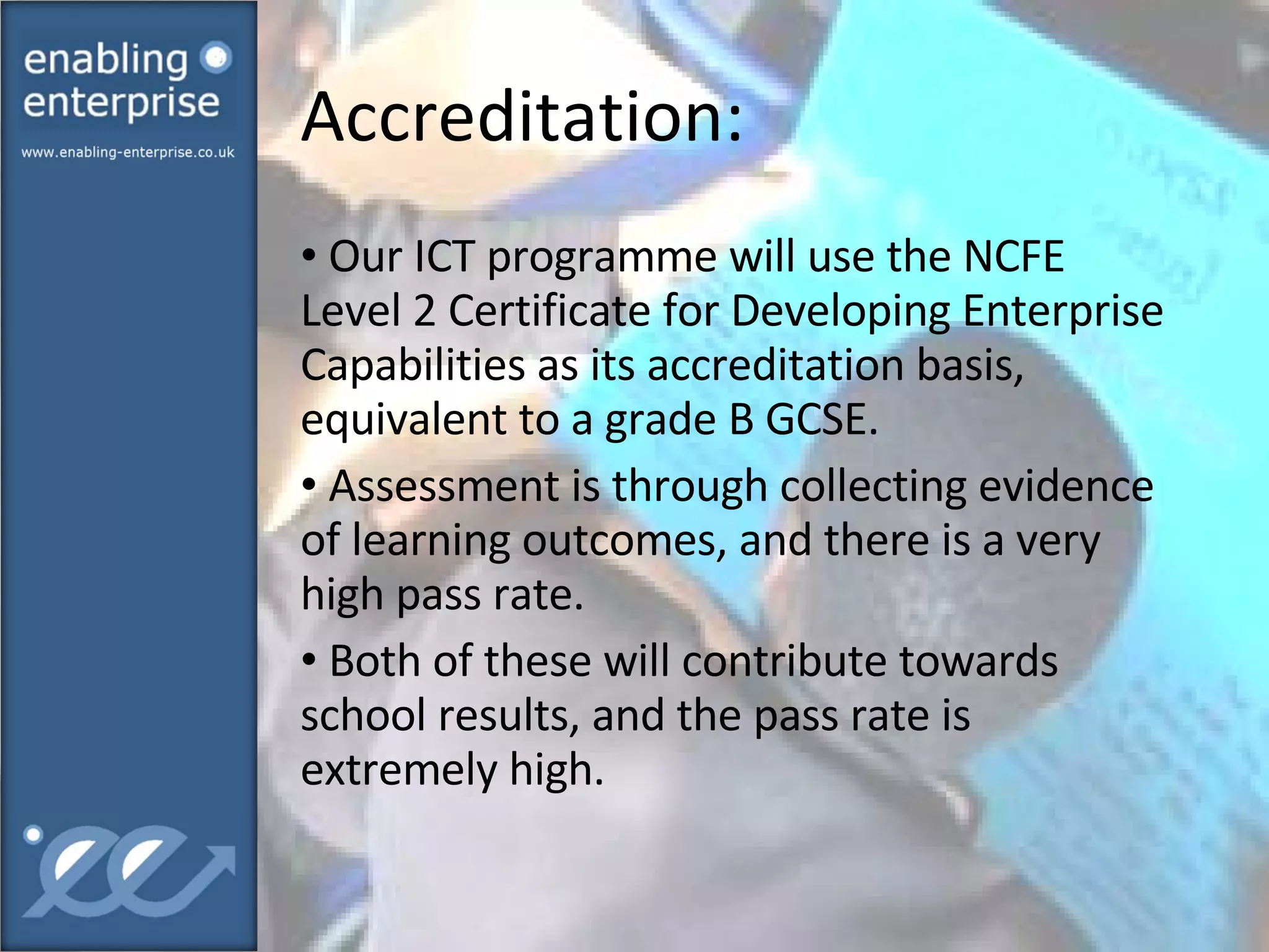 Accreditation:  Our ICT programme will use the NCFE Level 2 Certificate for Developing Enterprise Capabilities as its accreditation basis, equivalent to a grade B GCSE. Assessment is through collecting evidence of learning outcomes, and there is a very high pass rate. Both of these will contribute towards school results, and the pass rate is extremely high.  