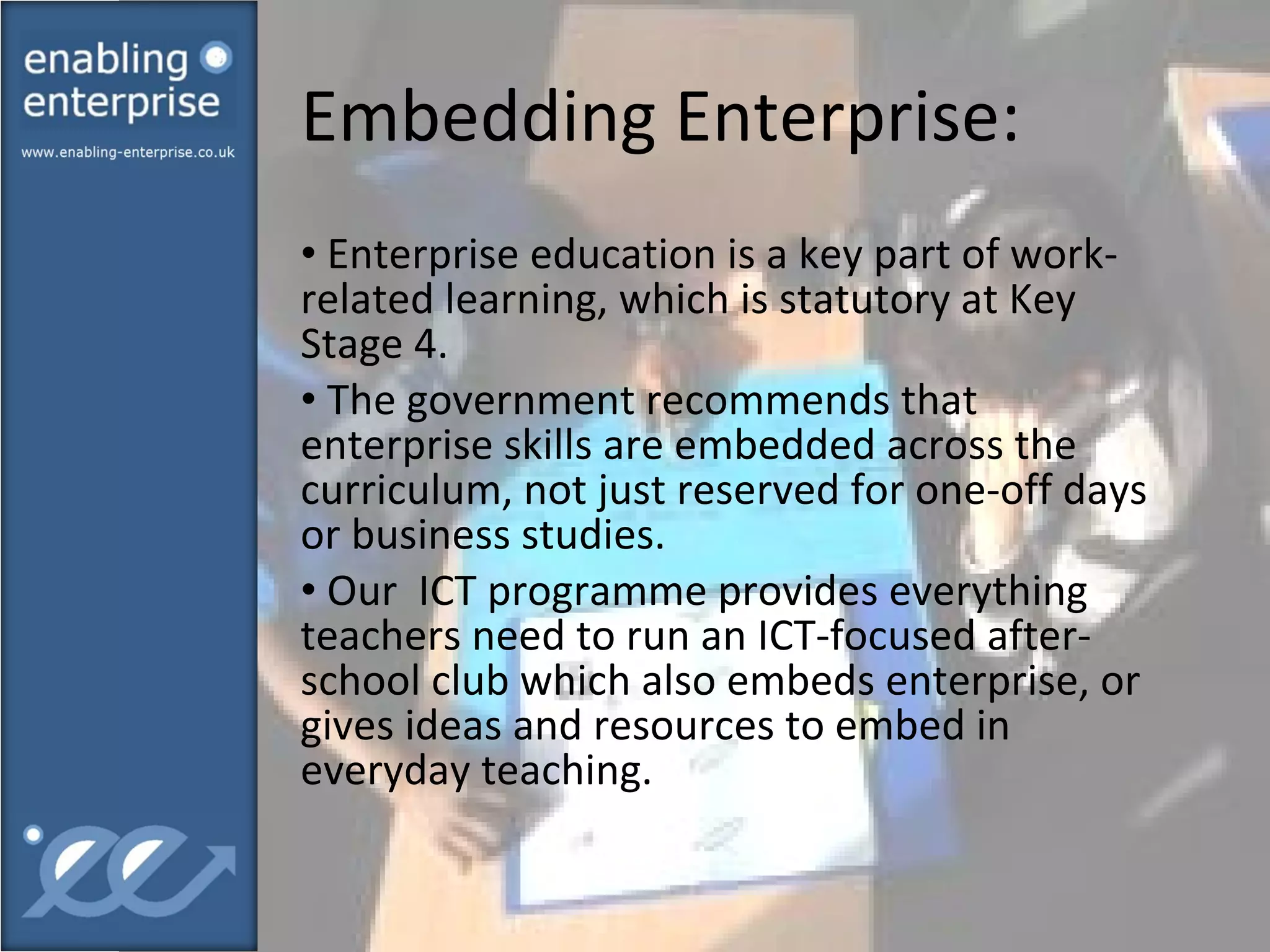 Embedding Enterprise:  Enterprise education is a key part of work-related learning, which is statutory at Key Stage 4. The government recommends that enterprise skills are embedded across the curriculum, not just reserved for one-off days or business studies. Our  ICT programme provides everything teachers need to run an ICT-focused after-school club which also embeds enterprise, or gives ideas and resources to embed in everyday teaching. 