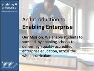 An Introduction to  Enabling Enterprise Our Mission : We enable students to succeed, by enabling schools to deliver high quality accredited enterprise education, across the whole curriculum. 