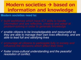 Modern societies  based on
information and knowledge
Modern societies need to:
 build workforces which have ICT skills to handle
information and are reflective, creative and adept at
problem-solving in order to generate knowledge
 enable citizens to be knowledgeable and resourceful so
they are able to manage their own lives effectively, and are
able to lead full and satisfying lives
 encourage all citizens to participate fully in society and
influence the decisions which affect their lives
 foster cross-cultural understanding and the peaceful
resolution of conflict.
 