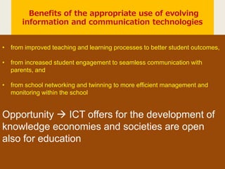 Benefits of the appropriate use of evolving
information and communication technologies
• from improved teaching and learning processes to better student outcomes,
• from increased student engagement to seamless communication with
parents, and
• from school networking and twinning to more efficient management and
monitoring within the school
Opportunity  ICT offers for the development of
knowledge economies and societies are open
also for education
 