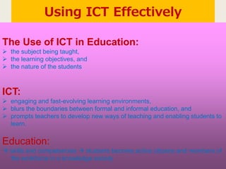 Using ICT Effectively
The Use of ICT in Education:
 the subject being taught,
 the learning objectives, and
 the nature of the students
ICT:
 engaging and fast-evolving learning environments,
 blurs the boundaries between formal and informal education, and
 prompts teachers to develop new ways of teaching and enabling students to
learn.
Education:
 skills and competencies  students become active citizens and members of
the workforce in a knowledge society
 