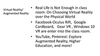 Virtual Reality/
Augmented Reality
• Real Life Is Not Enough in class
room: On Choosing Virtual Reality
over the Physical World
• Facebook-Oculus Rift, Google
Cardboard, Gear VR , Windows 10
VR are enter into the class room.
• YouTube, Pinterest: Explore
Augmented Reality, Higher
Education, and more!
 