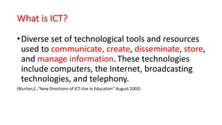 What is ICT?
•Diverse set of technological tools and resources
used to communicate, create, disseminate, store,
and manage information. These technologies
include computers, the Internet, broadcasting
technologies, and telephony.
(Blurton,C.,“New Directions of ICT-Use in Education” August 2002)
 