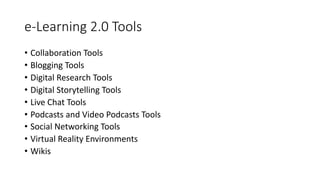 e-Learning 2.0 Tools
• Collaboration Tools
• Blogging Tools
• Digital Research Tools
• Digital Storytelling Tools
• Live Chat Tools
• Podcasts and Video Podcasts Tools
• Social Networking Tools
• Virtual Reality Environments
• Wikis
 