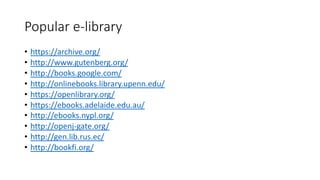 Popular e-library
• https://archive.org/
• http://www.gutenberg.org/
• http://books.google.com/
• http://onlinebooks.library.upenn.edu/
• https://openlibrary.org/
• https://ebooks.adelaide.edu.au/
• http://ebooks.nypl.org/
• http://openj-gate.org/
• http://gen.lib.rus.ec/
• http://bookfi.org/
 