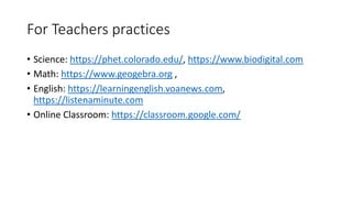 For Teachers practices
• Science: https://phet.colorado.edu/, https://www.biodigital.com
• Math: https://www.geogebra.org ,
• English: https://learningenglish.voanews.com,
https://listenaminute.com
• Online Classroom: https://classroom.google.com/
 