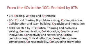 From the 4Cs to the 10Cs Enabled by ICTs
• 3R: Reading, Writing and Arithmetic
• 4Cs: Critical thinking & problem solving, Communication,
Collaboration and team building, Creativity and innovation
• 10Cs Enabled by ICTs: Critical Thinking and problems
solving, Communication, Collaboration, Creativity and
Innovation, Connectivity and Networking, Critical
consciousness, Critical reflection, Cross/inter culture
competence, Co-responsibility, Constructing knowledge
 