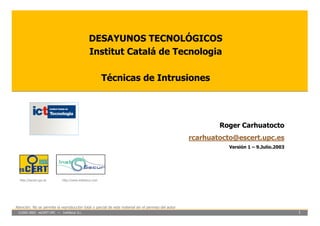 DESAYUNOS TECNOLÓGICOS
                                              Institut Catalá de Tecnologia

                                                       Técnicas de Intrusiones




                                                                                                            Roger Carhuatocto
                                                                                                    rcarhuatocto@escert.upc.es
                                                                                                               Versión 1 – 9.Julio.2003




  http://escert.upc.es      http://www.inetsecur.com




Atención: No se permite la reproducción total o parcial de este material sin el permiso del autor
 ©2002-2003 esCERT-UPC ~ InetSecur S.L.                                                                                                   1
 